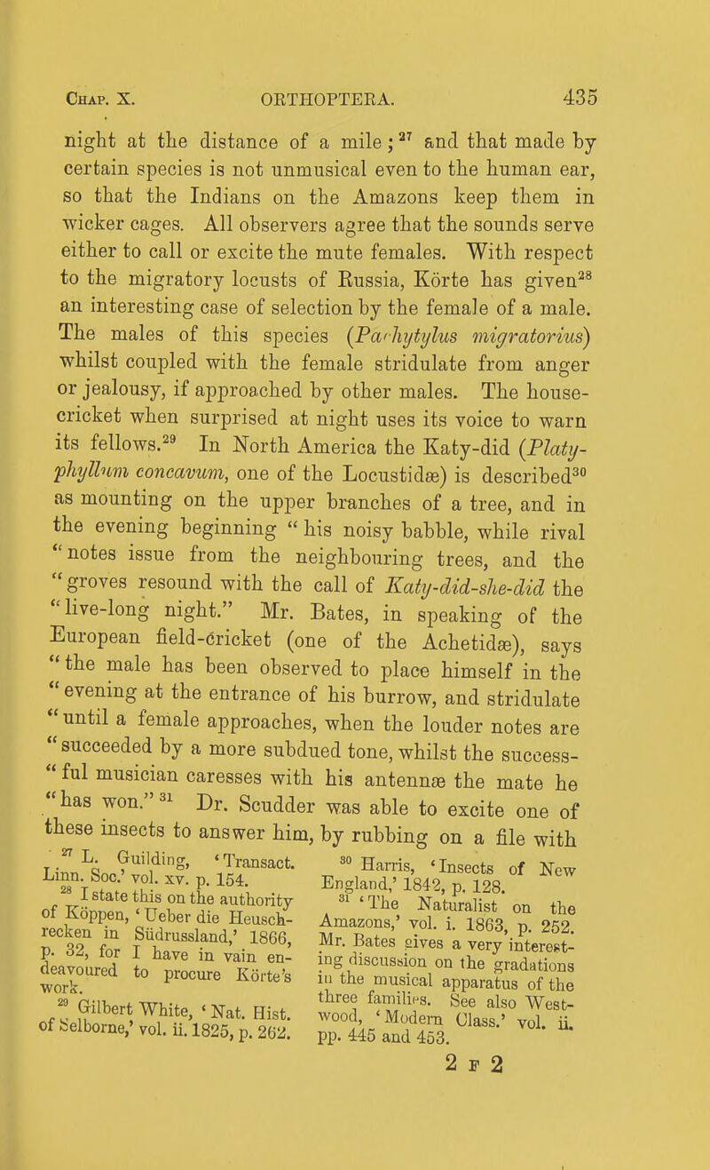night at the distance of a mile; and that made by certain species is not unmusical even to the human ear, so that the Indians on the Amazons keep them in wicker cages. All observers agree that the sounds serve either to call or excite the mute females. With respect to the migratory locusts of Russia, Korte has given^^ an interesting case of selection by the female of a male. The males of this species {Pa<]iytijlus migratorius) whilst coupled with the female stridulate from anger or jealousy, if approached by other males. The house- cricket when surprised at night uses its voice to warn its fellows.'^ In North America the Katy-did {Platy- 'phyllum concavum, one of the Locustid^) is described^ as mounting on the upper branches of a tree, and in the evening beginning  his noisy babble, while rival notes issue from the neighbouring trees, and the  groves resound with the call of Katy-did-she-did the live-long night. Mr. Bates, in speaking of the European field-cricket (one of the Achetidae), says the male has been observed to place himself in the  evening at the entrance of his burrow, and stridulate  until a female approaches, when the louder notes are ''succeeded by a more subdued tone, whilst the success-  ful musician caresses with his antennse the mate he has won.^i Dr. Scudder was able to excite one of these insects to answer him, by rubbing on a file with iL^J'^'f''^' 'Jf-'^'sact. 30 Harris, 'Insects of New ™V?r; It- I- England,' 1842, p. 128. of KLrin r*5'^^'^°*y Naturalist on the of Koppen, ' Ueber die Heusck- Amazons,' vol. i. 1863 v 252 P 3? fo'r f f'-''' • ''''' - very in^tere't I'Jl' A I ^^^^ ^^'^ 'discussion on the gradations deavoured to procure Korte's i.'the musical apparatus ol th^ I Gilbert White, ' Nat. Hist. '^Z, McS, '%d offcelbome,'vol.ii.l825,p.26::J. pp. 445 and 453. 2 1-2