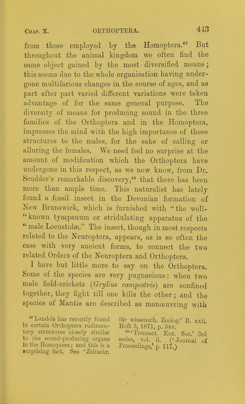 from those employed by the Homoptera.*^ But throughout the animal kingdom we often find the same object gained by the most diversified means; this seems due to the whole organisation having under- gone multifarious changes in the course of ages, and as part after part varied diff'erent variations were taken advantage of for the same general purpose. The diversity of means for producing sound in the three families of the Orthoptera and in the Homoptera, impresses the mind with the high importance of these structures to the males, for the sake of calling or alluring the females. We need feel no surprise at the amount of modification which the Orthoptera have undergone in this respect, as we now know, from Dr. Scudder's remarkable discovery,** that there has been more than ample time. This naturalist has lately found a fossil insect in the Devonian formation of New Brunswick, which is furnished with the well- -known tympanum or stridulating apparatus of the *' male Locustidae. The insect, though in most respects related to the Neuroptera, appears, as is so often the case with very ancient forms, to connect the two related Orders of the Neuroptera and Orthoptera. I have but little more to say on the Orthoptera. Some of the species are very pugnacious: when two male field-crickets {Gryllus campestris) are confined together, they fight till one kills the other; and the species of Mantis are described as manoeuvring with **Landois has recently found liir wissensch. Zoolo g.' B. xxii. in certain Orihoptera rudimen- Heft 3, 1871, p. 348. tary structures closely similar Transact. Ent.' Soc' 3rd to ihe sound-producing organs series, vol. ii. ('Journal of in the Homoptera; and this is a Proceedings,' p. 117.) surprising fact. See 'Zeitschr.