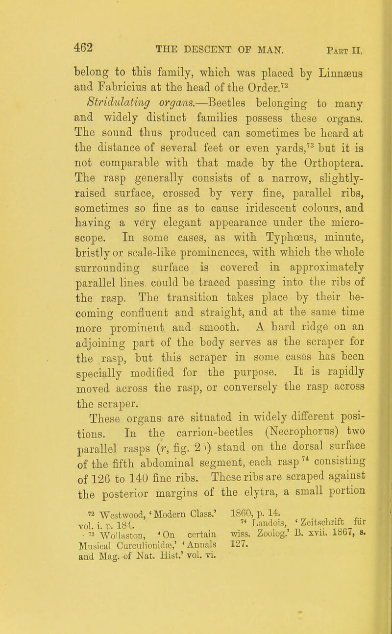 belong to this family, wliicli was placed by Linnaeus and Fabricius at the head of the Order. Striclulating organs,—Beetles belonging to many and widely distinct families possess these organs. The sound thus produced can sometimes be heard at the distance of several feet or even yards,'^ but it is not comparable with that made by the Ortboptera. The rasp generally consists of a narrow, slightly- raised surface, crossed by very fine, parallel ribs, sometimes so fine as to cause iridescent colours, and having a very elegant appearance under the micro- scope. In some cases, as with Typhoeus, minute, bristly or scale-like prominences, with which the whole surrounding surface is covered in approximately parallel lines, could be traced passing into the ribs of the rasp. The transition takes place by their be- coming confluent and straight, and at the same time more prominent and smooth. A hard ridge on an adjoining part of the body serves as the scraper for the rasp, but this scraper in some cases has been specially modified for the purpose. It is rapidly moved across the rasp, or conversely the rasp across the scraper. These organs are situated in widely different posi- tions. In the carrion-beetles (Necrophorus) two parallel rasps (r, fig. 2 i) stand on the dorsal surface of the fifth abdominal segment, each rasp consisting of 126 to 140 fine ribs. These ribs are scraped against the posterior margins of the elytra, a small portion Westwood, • Modern Class.' 1860, p. 14. vol. i. p. 184.  Landois, ' Zeitsclirift ^fiir ■ ™ WolUiston, 'On certain wiss. Zoolog.' B. xvii. 1867, s. Musical Curculionidre,' 'Annals 127. and Mag. of Nat. Hist.' vol. vi.