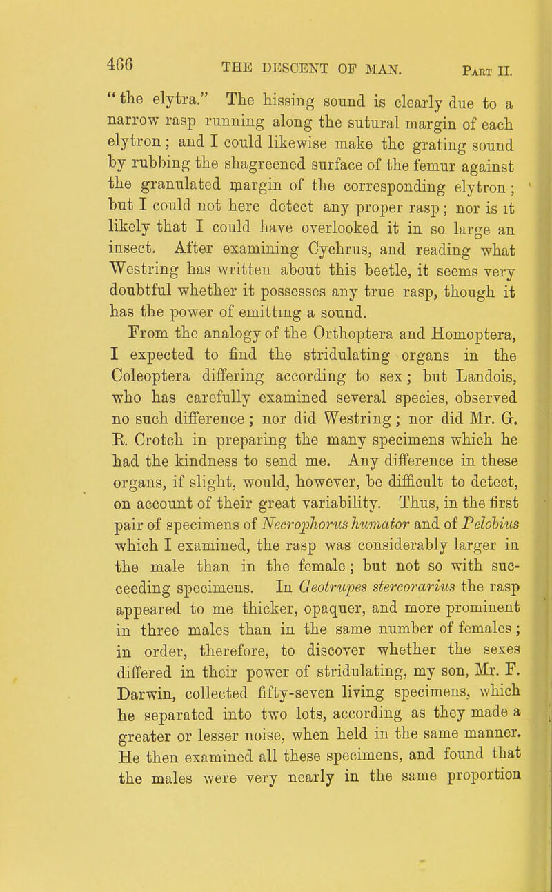  the elytra. The hissing sound is clearly due to a narrow rasp running along the sutural margin of each elytron; and I could likewise make the grating sound by rubbing the shagreened surface of the femur against the granulated margin of the corresponding elytron; ' but I could not here detect any proper rasp; nor is it likely that I could have overlooked it in so large an insect. After examining Cychrus, and reading what Westring has written about this beetle, it seems very doubtful whether it possesses any true rasp, though it has the power of emitting a sound. From the analogy of the Orthoptera and Homoptera, I expected to find the stridulating organs in the Coleoptera differing according to sex; but Landois, who has carefully examined several species, observed no such difference; nor did Westring; nor did Mr. Gr. E. Crotch in preparing the many specimens which he had the kindness to send me. Any difference in these organs, if slight, would, however, be difficult to detect, on account of their great variability. Thus, in the first pair of specimens of Necrojjhorus liumator and of Pelohius which I examined, the rasp was considerably larger in the male than in the female; but not so with suc- ceeding specimens. In Geotrupes stercorarius the rasp appeared to me thicker, opaquer, and more prominent in three males than in the same number of females; in order, therefore, to discover whether the sexes differed in their power of stridulating, my son, Mr. F. Darwin, collected fifty-seven living specimens, which he separated into two lots, according as they made a greater or lesser noise, when held in the same manner. He then examined all these specimens, and found that the males were very nearly in the same proportion