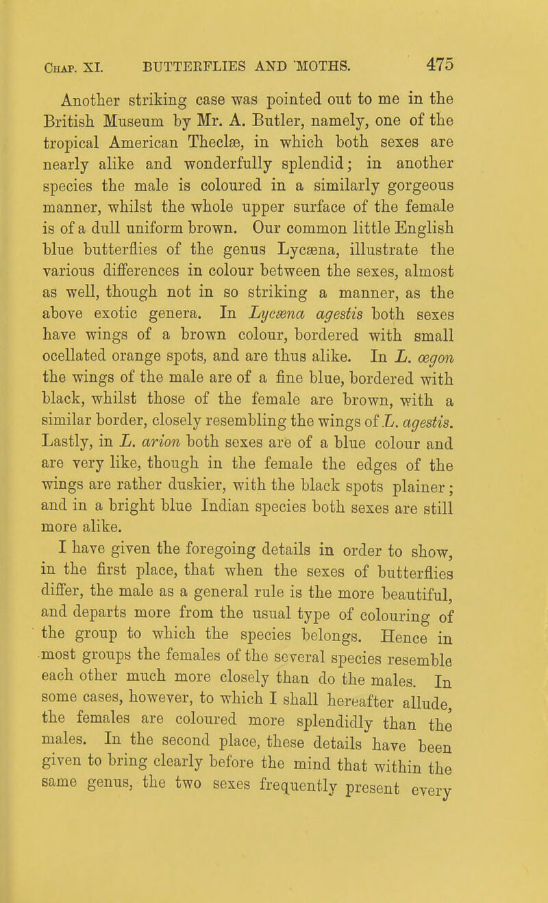 Another striking case was pointed out to me in the British Museum by Mr. A. Butler, namely, one of the tropical American Thecl£e, in which both sexes are nearly alike and wonderfully splendid; in another species the male is coloured in a similarly gorgeous manner, whilst the whole upper surface of the female is of a dull uniform brown. Our common little English blue butterflies of the genus Lycsena, illustrate the various differences in colour between the sexes, almost as well, though not in so striking a manner, as the above exotic genera. In Lycasna agestis both sexes have wings of a brown colour, bordered with small ocellated orange spots, and are thus alike. In L. oegon the wings of the male are of a fine blue, bordered with black, whilst those of the female are brown, with a similar border, closely resembling the wings of .L. agestis. Lastly, in L. avion both sexes are of a blue colour and are very like, though in the female the edges of the wings are rather duskier, with the black spots plainer; and in a bright blue Indian species both sexes are still more alike. I have given the foregoing details in order to show, in the first place, that when the sexes of butterflies differ, the male as a general rule is the more beautiful, and departs more from the usual type of colouring of the group to which the species belongs. Hence in most groups the females of the several species resemble each other much more closely than do the males. In some cases, however, to which I shall hereafter allude, the females are coloured more splendidly than the males. In the second place, these details have been given to bring clearly before the mind that within the same genus, the two sexes frequently present every