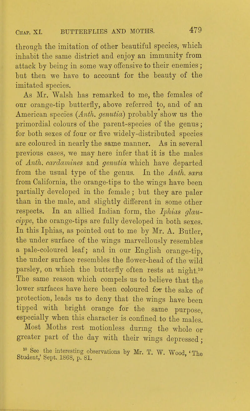 through the imitation of other beautiful species, which inhabit the same district and enjoy an immunity from attack by being in some way offensive to their enemies ; but then we have to account for the beauty of the imitated species. As Mr. Walsh has remarked to me, the females of our orange-tip butterfly, above referred to, and of an American species (Anth. genutia) probably show us the primordial colours of the parent-species of the genus; for both sexes of four or five widely-distributed species are coloured in nearly the same manner. As in several previous cases, we may Jiere infer that it is the males of Anth. eardamines and genutia which have departed from the usual type of the genus. In the Anth. sara from California, the orange-tips to the wings have been partially developed in the female; but they are paler than in the male, and slightly different in some other respects. In an allied Indian form, the Iphias glau- eippe, the orange-tips are fully developed in both sexes. In this Iphias, as pointed out to me by Mr. A. Butler, the under surface of the wings marvellously resembles a pale-coloured leaf; and in our English orange-tip, the under surface resembles the flower-head of the wild parsley, on which the butterfly often rests at night.^ The same reason which compels us to believe that the lower surfaces have here been coloured for the sake of protection, leads us to deny that the wings have been tipped with bright orange for the same purpose, especially when this character is confined to the males. Most Moths rest motionless during the whole or greater part of the day with their wings depressed; ^° See the interesting observations by Mr. T. W. Wood 'TVia Student,' Sept. 1868, p. 81. '