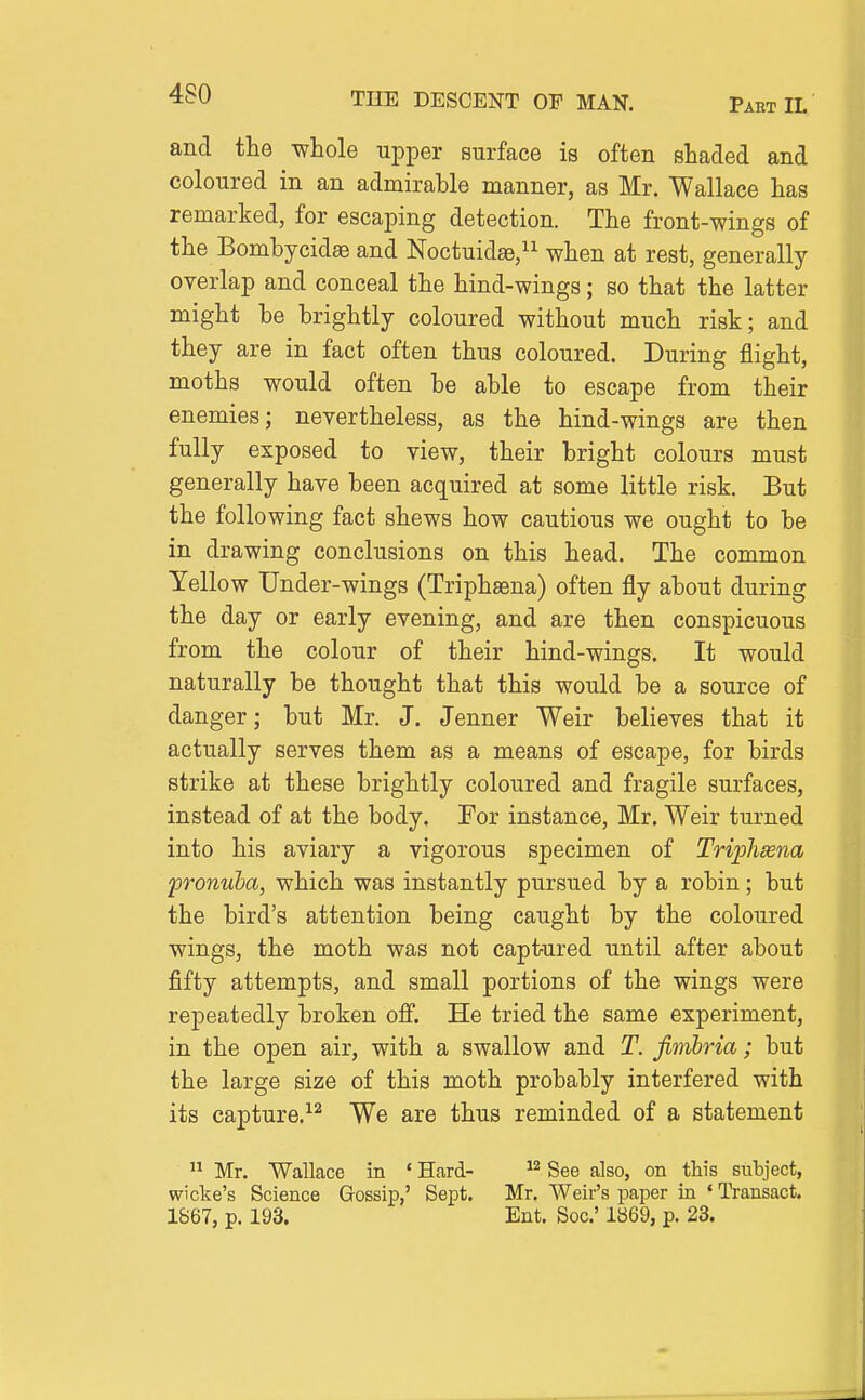 and the whole upper surface is often shaded and coloured in an admirable manner, as Mr. Wallace has remarked, for escaping detection. The front-wings of the Bomhycidse and Noctuidae, when at rest, generally overlap and conceal the hind-wings; so that the latter might be brightly coloured without much risk; and they are in fact often thus coloured. During flight, moths would often be able to escape from their enemies; nevertheless, as the hind-wings are then fully exposed to view, their bright colours must generally have been acquired at some little risk. But the following fact shews how cautious we ought to be in drawing conclusions on this head. The common Yellow Under-wings (Triphsena) often fly about during the day or early evening, and are then conspicuous from the colour of their hind-wings. It would naturally be thought that this would be a source of danger; but Mr. J. Jenner Weir believes that it actually serves them as a means of escape, for birds strike at these brightly coloured and fragile surfaces, instead of at the body. For instance, Mr. Weir turned into his aviary a vigorous specimen of Triflisena pronuha, which was instantly pursued by a robin; but the bird's attention being caught by the coloured wings, the moth was not captured until after about fifty attempts, and small portions of the wings were repeatedly broken off. He tried the same experiment, in the open air, with a swallow and T. fimhria; but the large size of this moth probably interfered with its capture.-^^ We are thus reminded of a statement  Mr. Wallace in ' Hard- See also, on this subject, wicke's Science Gossip,' Sept. Mr. Weir's paper in ' Transact. 1867, p. 193. Ent. Soc' 1869, p. 23.