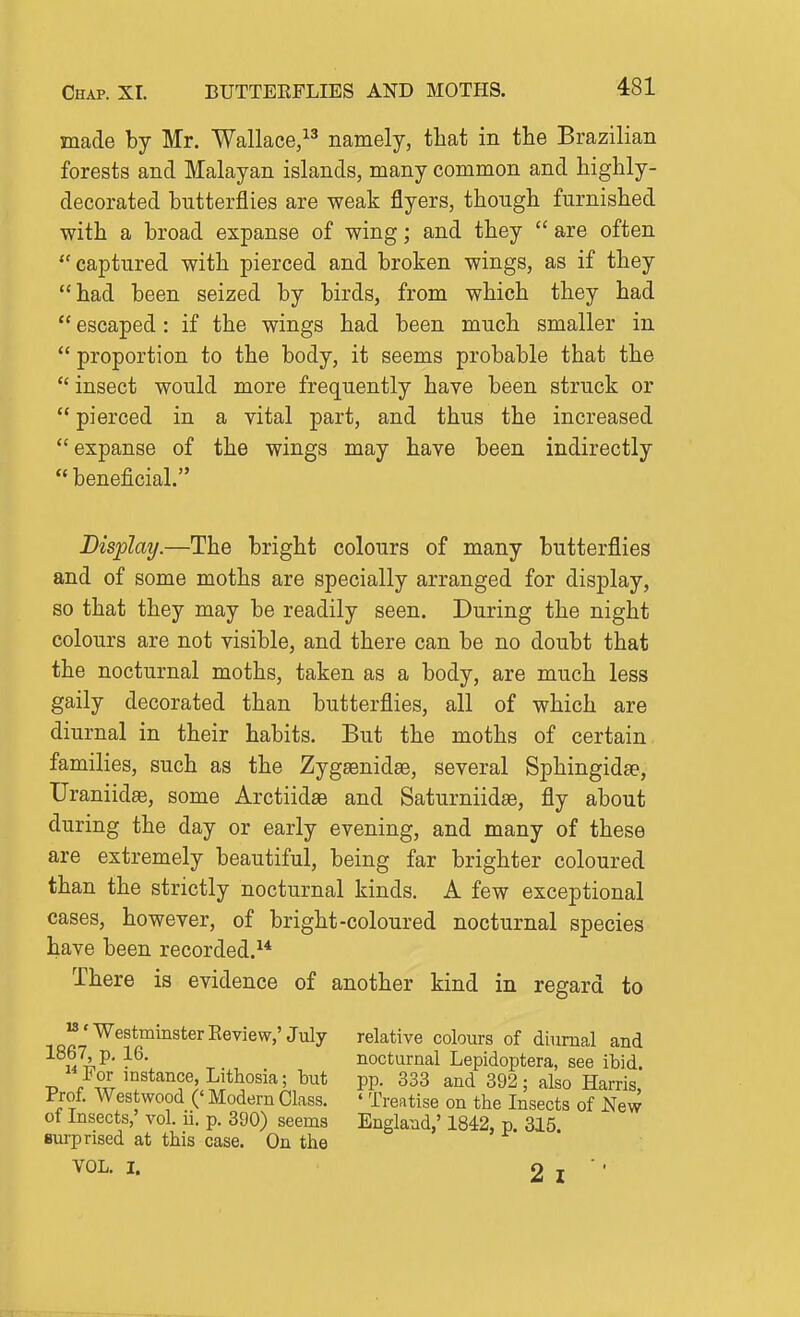 made by Mr. Wallace, namely, that in the Brazilian forests and Malayan islands, many common and highly- decorated butterflies are weak flyers, though furnished with a broad expanse of wing; and they are often captured with pierced and broken wings, as if they had been seized by birds, from which they had  escaped : if the wings had been much smaller in  proportion to the body, it seems probable that the  insect would more frequently have been struck or  pierced in a vital part, and thus the increased  expanse of the wings may have been indirectly  beneficial. Bisplaij.—The bright colours of many butterflies and of some moths are specially arranged for display, so that they may be readily seen. During the night colours are not visible, and there can be no doubt that the nocturnal moths, taken as a body, are much less gaily decorated than butterflies, all of which are diurnal in their habits. But the moths of certain families, such as the ZygaBnidas, several Sphingidee, Uraniidse, some Arctiidae and Saturniidge, fly about during the day or early evening, and many of these are extremely beautiful, being far brighter coloured than the strictly nocturnal kinds. A few exceptional cases, however, of bright-coloured nocturnal species have been recorded.^* There is evidence of another kind in regard to M.-^gg^Qjjjjgtgjj^g^jg^^, j^jy colours of diurnal and M^^' nocturnal Lepidoptera, see ibid. For instance, Lithosia; but pp. 333 and 392; also Harris, Prof. Westwood (' Modern Class. ' Treatise on the Insects of New of Insects, vol. ii. p. 390) seems England,' 1842, p. 315. Bui-pnsed at this case. On the VOL. I. 2 I ■ ■