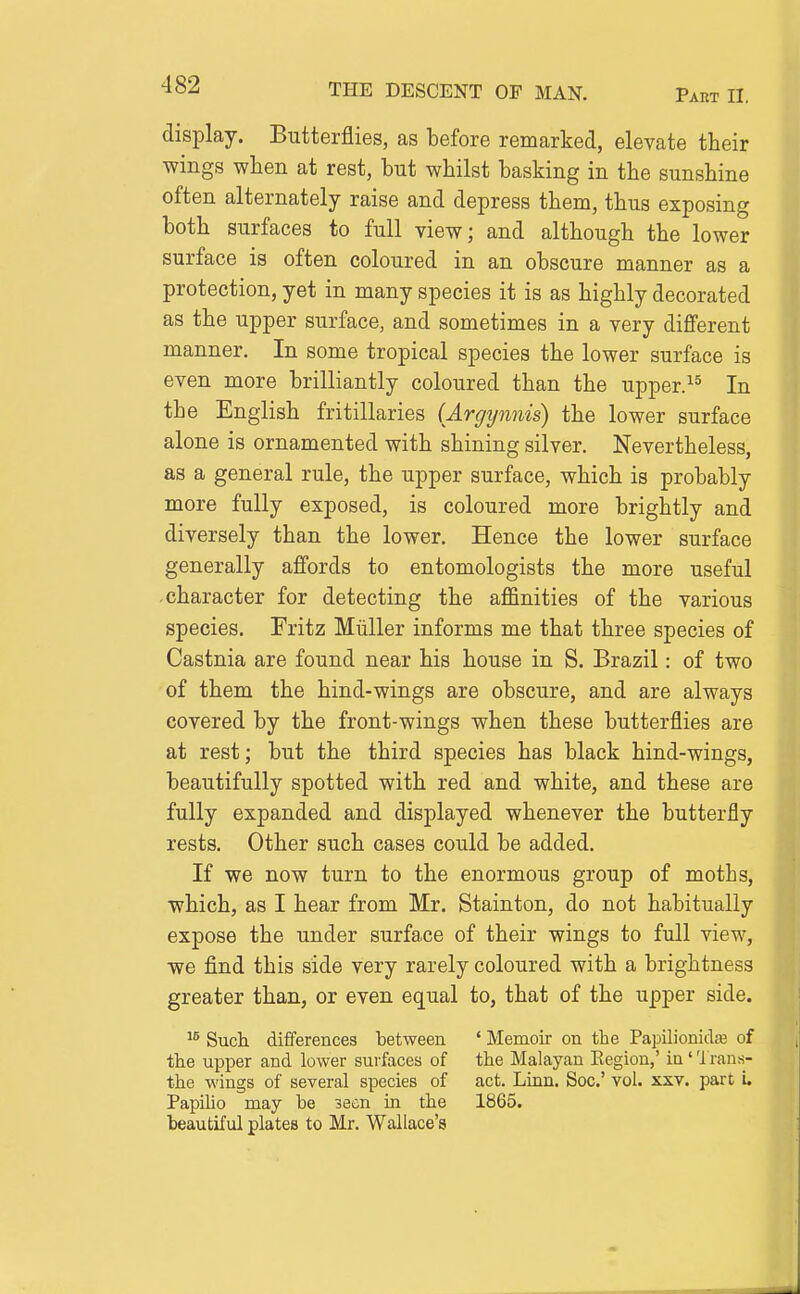display. Butterflies, as before remarked, elevate their wings when at rest, but whilst basking in the sunshine often alternately raise and depress them, thus exposing both surfaces to full view; and although the lower surface is often coloured in an obscure manner as a protection, yet in many species it is as highly decorated as the upper surface, and sometimes in a very different manner. In some tropical species the lower surface is even more brilliantly coloured than the upper.^^ In the English fritillaries (Argynnis) the lower surface alone is ornamented with shining silver. Nevertheless, as a general rule, the upper surface, which is probably more fully exposed, is coloured more brightly and diversely than the lower. Hence the lower surface generally affords to entomologists the more useful character for detecting the affinities of the various species. Fritz Miiller informs me that three species of Castnia are found near his house in S. Brazil: of two of them the hind-wings are obscure, and are always covered by the front-wings when these butterflies are at rest; but the third species has black hind-wings, beautifully spotted with red and white, and these are fully expanded and displayed whenever the butterfly rests. Other such cases could be added. If we now turn to the enormous group of moths, which, as I hear from Mr, Stainton, do not habitually expose the under surface of their wings to full view, we find this side very rarely coloured with a brightness greater than, or even equal to, that of the upper side. Such, differences between ' Memoir on the Papilionida; of the upper and lower surfaces of the Malayan Eegion,' in ' 'i rans- the wings of several species of act. Linn. Soc' vol. xxv. part L Papilio may be seen in the 1865. beautiful plates to Mr. Wallace's