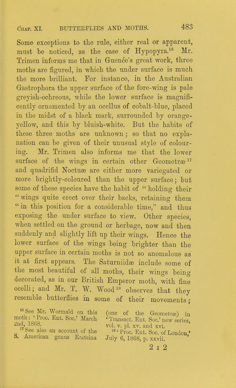 Some exceptions to the rule, either real or apparent, must be noticed, as the case of Hypopyra.^^ Mr. Trimen informs me that in Guenee's great work, three moths are figured, in which the under surface is much the more brilliant. For instance, in the Australian Gastrophora the upper surface of the fore-wing is pale greyish-ochreous, while the lower surface is magnifi- cently ornamented by an ocellus of cobalt-blue, placed in the midst of a black mark, surrounded by orange- yellow, and this by bluish-white. But the habits of these three moths are unknown; so that no expla- nation can be given of their unusual style of colour- ing. Mr. Trimen also informs me that the lower surface of the wings in certain other Geometrse ^'^ and quadrifid Noctuae are either more variegated or more brightly-coloured than the upper surface; but some of these species have the habit of  holding their  wings quite erect over their backs, retaining them  in this position for a considerable time, and thus exposing the under surface to view. Other species, when settled on the ground or herbage, now and then suddenly and slightly lift up their wings. Hence the lower surface of the wings being brighter than the upper surface in certain moths is not so anomalous as it at first appears. The Saturniidae include some of •the most beautiful of all moths, their wings being decorated, as in our British Emperor moth, with fine ocelli; and Mr. T. W. Wood^^ observes that they resemble butterflies in some of their movements • 16 ! ■ See Mr. Wormald on this (one of the Geometra^) in 1 or. ^^'^^ ' Transact. Ent. Soc' new series :^ud 1868. vol. v. pi. xv. and xvi. See also an account of the is. ^^^^^ -^^^.^ g^^^ London' a. American genus Erateina July 6, 1868, p. xxvii. * 2 I 2