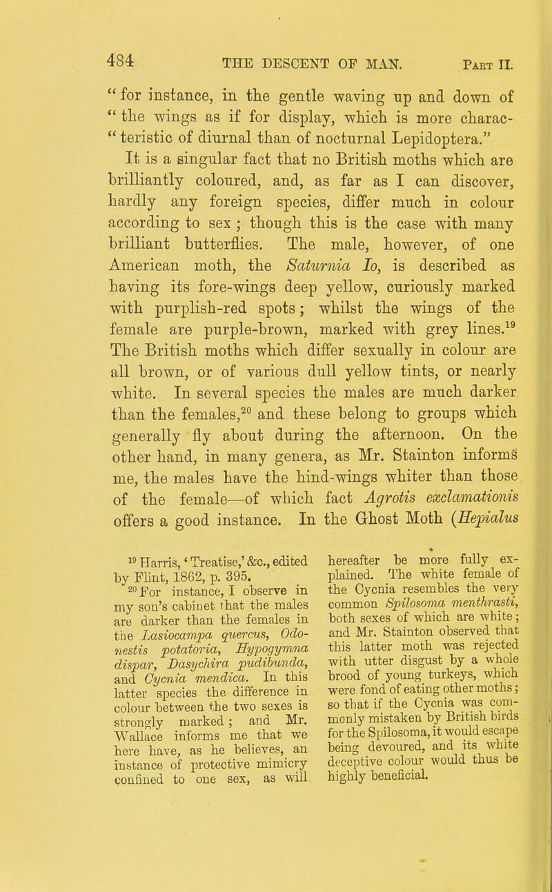  for instance, in the gentle waving up and down of  the wings as if for display, which is more charac-  teristic of diurnal than of nocturnal Lepidoptera. It is a singular fact that no British moths which are brilliantly coloured, and, as far as I can discover, hardly any foreign species, differ much in colour according to sex ; though this is the case with many brilliant butterflies. The male, however, of one American moth, the Saturnia lo, is described as having its fore-wings deep yellow, curiously marked with purplish-red spots; whilst the wings of the female are purple-brown, marked with grey lines.-^^ The British moths which differ sexually in colour are all brown, or of various dull yellow tints, or nearly white. In several species the males are much darker than the females,^ and these belong to groups which generally fly about during the afternoon. On the other hand, in many genera, as Mr. Stainton informs me, the males have the hind-wings whiter than those of the female—of which fact Agrotis exclamationis offers a good instance. In the Ghost Moth (Hepialus Harris,' Treatise,' &c., edited by Flint, 1862, p. 395. 20 For instance, I observe in my son's cabinet that the males are darker than the females in the Lasiocampa quercus, Odo- nestis Rotatoria, Eypogymna dispar, Dasychira pudibunda, and Cycnia mendica. In this latter species the difference in colour between the two sexes is strongly marked; and Mr. Wallace informs me that we here have, as he believes,^ an instance of protective mimicry confined to one sex, as will hereafter be more fully ex- plained. The white female of the Cycnia resembles the very common Spilosoma menthrasti, both sexes of which are white; and Mr. Stainton observed that this latter moth was rejected with utter disgust by a whole brood of young turkeys, which were fond of eating other moths; so that if the Cycnia was com- monly mistaken by British birds for the Spilosoma, it would escape being devoured, and its white deceptive colour would thus be highly beneficial.