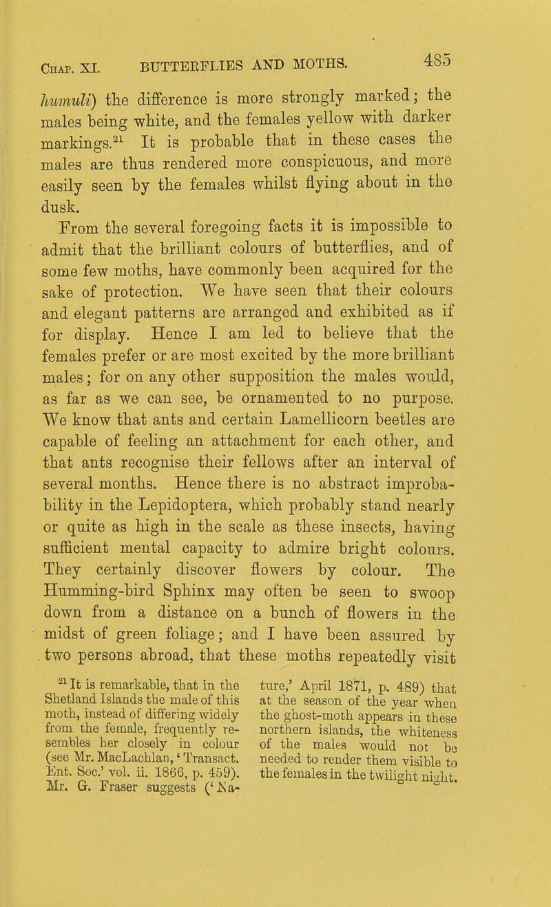 humuli) the difference is more strongly marked; tlie males being white, and the females yellow with darker markings.^^ It is probable that in these cases the males are thus rendered more conspicuous, and more easily seen by the females whilst flying about in the dusk. From the several foregoing facts it is impossible to admit that the brilliant colours of butterflies, and of some few moths, have commonly been acquired for the sake of protection. We have seen that their colours and elegant patterns are arranged and exhibited as if for display. Hence I am led to believe that the females prefer or are most excited by the more brilliant males; for on any other supposition the males would, as far as we can see, be ornamented to no purpose. We know that ants and certain Lamellicorn beetles are capable of feeling an attachment for each other, and that ants recognise their fellows after an interval of several months. Hence there is no abstract improba- bility in the Lepidoptera, which probably stand nearly or quite as high in the scale as these insects, having sufficient mental capacity to admire bright colours. They certainly discover flowers by colour. The Humming-bird Sphinx may often be seen to swoop down from a distance on a bunch of flowers in the midst of green foliage; and I have been assured by , two persons abroad, that these moths repeatedly visit It is remarkable, that in the Shetland Islands the male of this moth, instead of differing widely from the female, frequently re- sembles her closely in colour (see Mr. MacLachlan,' Transact. Ent. Soc' vol. ii. 1866, p. 459). Mr. G. Eraser suggests ('iSa- ture,' April 1871, p. 489) that at the season of the year when the ghost-moth appears in these northern islands, the whiteness of the males would not be needed to render them visible to the females in the twilight ni;^ht.
