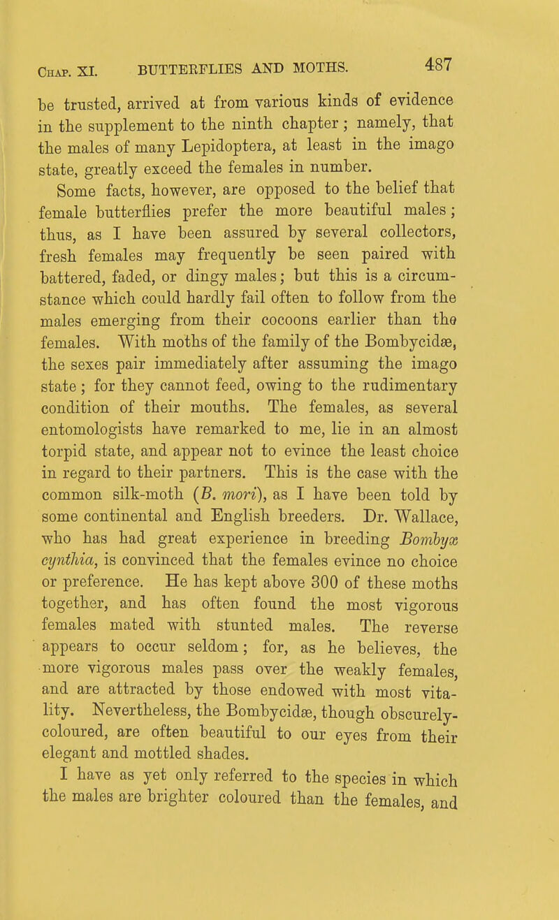 be trusted, arrived at from various kinds of evidence in the supplement to the ninth chapter; namely, that the males of many Lepidoptera, at least in the imago state, greatly exceed the females in number. Some facts, however, are opposed to the belief that female butterflies prefer the more beautiful males; thus, as I have been assured by several collectors, fresh females may frequently be seen paired with battered, faded, or dingy males; but this is a circum- stance which could hardly fail often to follow from the males emerging from their cocoons earlier than the females. With moths of the family of the Bombycidse, the sexes pair immediately after assuming the imago state ; for they cannot feed, owing to the rudimentary condition of their mouths. The females, as several entomologists have remarked to me, lie in an almost torpid state, and appear not to evince the least choice in regard to their partners. This is the case with the common silk-moth (B. mori), as I have been told by some continental and English breeders. Dr. Wallace, who has had great experience in breeding Bomhyx cynthia, is convinced that the females evince no choice or preference. He has kept above 300 of these moths together, and has often found the most vigorous females mated with stunted males. The reverse appears to occur seldom; for, as he believes, the more vigorous males pass over the weakly females, and are attracted by those endowed with most vita- lity. Nevertheless, the Bombycidse, though obscurely- coloured, are often beautiful to our eyes from their elegant and mottled shades. I have as yet only referred to the species in which the males are brighter coloured than the females, and