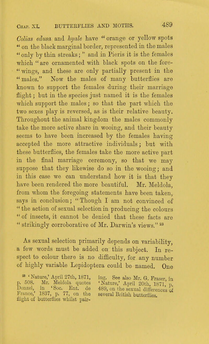 Golias edusa and hj/ale have  orange or yellow spots  on the black marginal border, represented in the males  only by thin streaks;  and in Pieris it is the females ■which  are ornamented with black spots on the fore- *' wings, and these are only partially present in the  males. Now the males of many butterflies are known to support the females during their marriage flight; but in the species just named it is the females which support the males; so that the part which the two sexes play is reversed, as is their relative beauty. Throughout the animal kingdom the males commonly take the more active share in wooing, and their beauty seems to have been increased by the females having accepted the more attractive individuals; but with these butterflies, the females take the more active part in the final marriage ceremony, so that we may suppose that they likewise do so in the wooing; and in this case we can understand how it is that they have been rendered the more beautiful. Mr. Meldola, from whom the foregoing statements have been taken, says in conclusion; Though I am not convinced of  the action of sexual selection in producing the colours  of insects, it cannot be denied that these facts are  strikingly corroborative of Mr. Darwin's views. As sexual selection primarily depends on variability, a few words must be added on this subject. In re- spect to colour there is no difficulty, for any number of highly variable Lepidoptera could be named. One 28 ' Nature,' April 27th, 1871, ing. See also Mr. G. Fraser, in p. 508. Mr. Meldola quotes 'Nature,' April 20th 1871 p Donzel, in ' Soc. Ent. de 489, on the sexual differences 2 France,' 1837, p. 77, on the several British butterflies, flight of butterflies whilst pair-