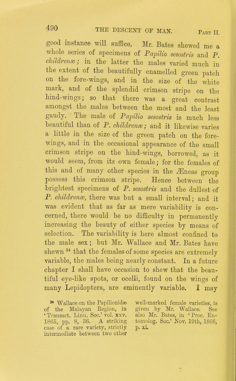 good instance will suflSce. Mr. Bates shewed me a whole series of specimens of Fapilio sesostris and P. cMldrenas; in the latter the males varied much in the extent of the beautifully enamelled green patch on the fore-wings, and in the size of the white mark, and of the splendid crimson stripe on the hind-wings; so that there was a great contrast amongst the males between the most and the least gaudy. The male of Papilio sesostris is much less beautiful than of P. childrense; and it likewise varies a little in the size of the green patch on the fore- wings, and in the occasional appearance of the small crimson stripe on the hind-wings, borrowed, as it would seem, from its own female; for the females of this and of many other species in the u3Eneas group possess this crimson stripe. Hence between the brightest specimens of P. sesostris and the dullest of P. children^, there was but a small interval; and it was evident that as far as mere variability is con- cerned, there would be no difficulty in permanently increasing the beauty of either species by means of selection. The variability is here almost confined to the male sex; but Mr. Wallace and Mr. Bates have shewn that the females of some species are extremely variable, the males being nearly constant. In a future chapter I shall have occasion to shew that the beau- tiful eye-like spots, or ocelli, found on the wings of many Lepidoptera, are eminently variable. I may ^ Wallace on the Papilionidse well-marked female varieties, is of the Malayan Eegion, in given by Mr. Wallace. See ' Transact. Linn. Soc' vol. xxv. also Mr. Bates, in ' Proc. En- 1865, pp. 8, 36. A striking tomolog. Soc' Nov. 19th, 1866, case of a rare variety, strictly p. xl. intermediate between two other