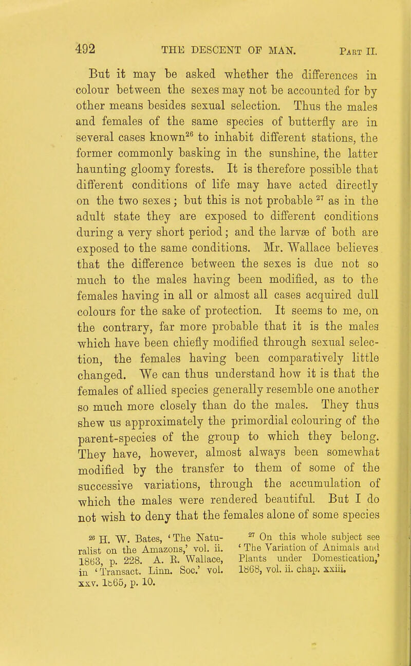Part II. But it may be asked -whether the differences in colour between the sexes may not be accounted for by other means besides sexual selection. Thus the males and females of the same species of butterfly are in several cases known^^ to inhabit different stations, the former commonly basking in the sunshine, the latter haunting gloomy forests. It is therefore possible that different conditions of life may have acted directly on the two sexes ; but this is not probable as in the adult state they are exposed to different conditions during a very short period; and the larvse of both are exposed to the same conditions. Mr. Wallace believes that the difference between the sexes is due not so much to the males having been modified, as to the females having in all or almost all cases acquired dull colours for the sake of protection. It seems to me, on the contrary, far more probable that it is the males which have been chiefly modified through sexual selec- tion, the females having been comparatively little changed. We can thus understand how it is that the females of allied species generally resemble one another so much more closely than do the males. They thus shew us approximately the primordial colouring of the parent-species of the group to which they belong. They have, however, almost always been somewhat modified by the transfer to them of some of the successive variations, through the accumulation of which the males were rendered beautiful. But I do not wish to deny that the females alone of some species ^ H. W. Bates, ' The Natu- ^ On this whole subject see ralist on the Amazons,' vol. ii. ' The Variation of Animals and 1863, p. 228. A. E. Wallace, Plants under Domestication,' in ' Transact. Linn. Soc' vol. 1868, vol. ii. chap, xxiii. Ib65, p. 10.