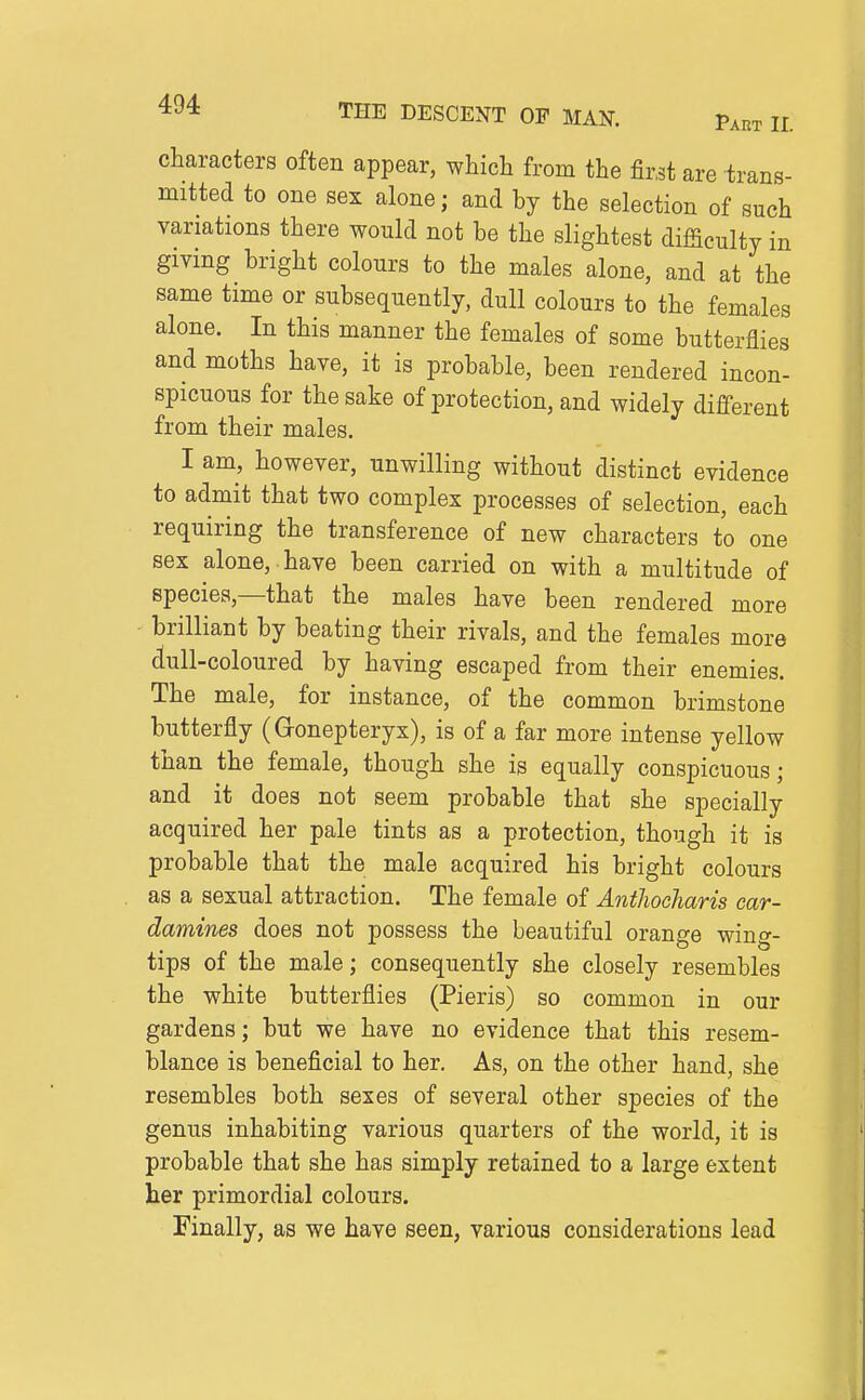 characters often appear, which from the first are trans- mitted to one sex alone; and by the selection of such variations there would not be the slightest difficulty in giving bright colours to the males alone, and at the same time or subsequently, dull colours to the females alone. In this manner the females of some butterflies and moths have, it is probable, been rendered incon- spicuous for the sake of protection, and widely different from their males. I am, however, unwilling without distinct evidence to admit that two complex processes of selection, each requiring the transference of new characters to one sex alone, have been carried on with a multitude of species,—that the males have been rendered more brilliant by beating their rivals, and the females more dull-coloured by having escaped from their enemies. The male, for instance, of the common brimstone butterfly (Gonepteryx), is of a far more intense yellow than the female, though she is equally conspicuous; and it does not seem probable that she specially acquired her pale tints as a protection, though it is probable that the male acquired his bright colours as a sexual attraction. The female of Antliocharis car- damines does not possess the beautiful orange wing- tips of the male; consequently she closely resembles the white butterflies (Pieris) so common in our gardens; but we have no evidence that this resem- blance is beneficial to her. As, on the other hand, she resembles both sexes of several other species of the genus inhabiting various quarters of the world, it is probable that she has simply retained to a large extent her primordial colours. Finally, as we have seen, various considerations lead