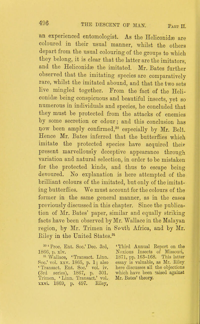 an experienced entomologist. As the Heliconids are coloured in tlieir usual manner, whilst the others depart from the usual colouring of the groups to which they belong, it is clear that the latter are the imitators, and the Heliconidas the imitated. Mr. Bates further observed that the imitating species are comparatively rare, whilst the imitated abound, and that the two sets live mingled together. From the fact of the Heli- conidsB being conspicuous and beautiful insects, yet so numerous in individuals and species, he concluded that they must be protected from the attacks of enemies by some secretion or odour; and this conclusion has liow been amply confirmed,^ especially by Mr. Belt. Hence Mr. Bates inferred that the butterflies which imitate the protected species have acquired their present marvellously deceptive appearance through variation and natural selection, in order to be mistaken for the protected kinds, and thus to escape being devoured. No explanation is here attempted of the brilliant colours of the imitated, but only of the imitat- ing butterflies. We must account for the colours of the former in the same general manner, as in the cases previously discussed in this chapter. Since the publica- tion of Mr. Bates' paper, similar and equally striking facts have been observed by Mr. Wallace in the Malayan region, by Mr. Trimen in SoMth Africa, and by Mr. Eiley in the United States.^^ 3<Proc. Ent. Soc'Dec. 3rd, 'Third Annual Eeport on the 1866, p. xlv. Noxious Insects of Missouri, 81 Wallace, ' Transact. Linn. 1871, pp. 163-168. This latter Roc' vol. XXV. 1865, p. 1; also essay is valuable, as Mr. Eiley ' Transact. Ent. Soc' vol. iv. here discusses all the objections (3rd series), 1867, p. 301. which have been raised against Trimen, ' Linn. Transact.' vol. Mr. Bates' theory, xxvi. 1869, p. 497. Eiley,