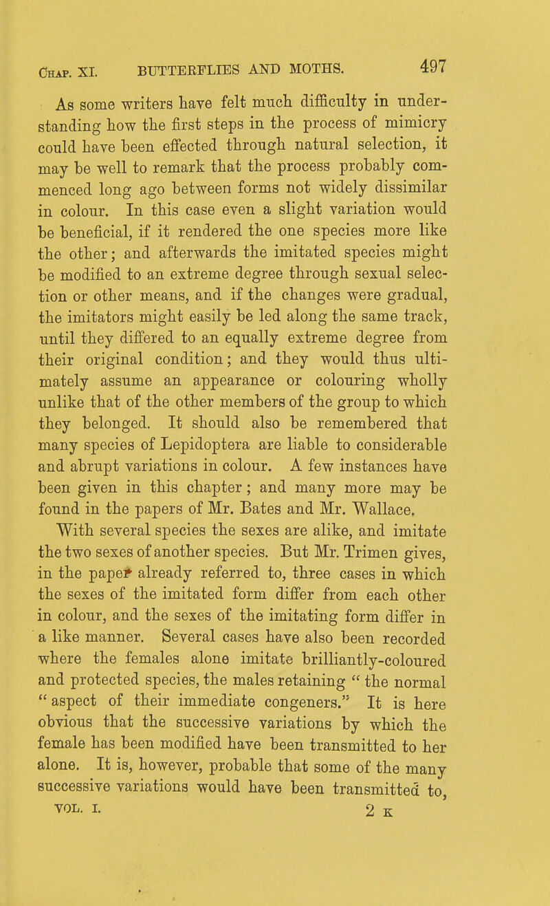 Chap. XL BUTTERFLIES AND MOTHS. As some writers have felt much difficulty in under- standing how the first steps in the process of mimicry could have been effected through natural selection, it may he well to remark that the process probably com- menced long ago between forms not widely dissimilar in colour. In this case even a slight variation would be beneficial, if it rendered the one species more like the other; and afterwards the imitated species might be modified to an extreme degree through sexual selec- tion or other means, and if the changes were gradual, the imitators might easily be led along the same track, until they differed to an equally extreme degree from their original condition; and they would thus ulti- mately assume an appearance or colouring wholly unlike that of the other members of the group to which they belonged. It should also be remembered that many species of Lepidoptera are liable to considerable and abrupt variations in colour. A few instances have been given in this chapter; and many more may be found in the papers of Mr. Bates and Mr. Wallace, With several species the sexes are alike, and imitate the two sexes of another species. But Mr. Trimen gives, in the papef already referred to, three cases in which the sexes of the imitated form difi'er from each other in colour, and the sexes of the imitating form differ in a like manner. Several cases have also been recorded where the females alone imitate brilliantly-coloured and protected species, the males retaining  the normal  aspect of their immediate congeners. It is here obvious that the successive variations by which the female has been modified have been transmitted to her alone. It is, however, probable that some of the many successive variations would have been transmitted to, VOL. I. 2 k