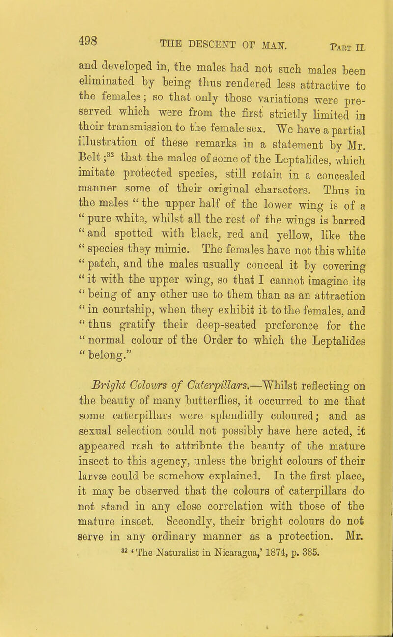 and developed in, the males had not such males been eliminated by being thus rendered less attractiye to the females; so that only those variations were pre- served which were from the first strictly limited in their transmission to the female sex. We have a partial illustration of these remarks in a statement by Mr. Belt f^ that the males of some of the Leptalides, which imitate protected species, still retain in a concealed manner some of their original characters. Thus in the males  the upper half of the lower wing is of a  pure white, whilst all the rest of the wings is barred  and spotted with black, red and yellow, like the  species they mimic. The females have not this white  patch, and the males usually conceal it by covering  it with the upper wing, so that I cannot imagine its  being of any other use to them than as an attraction  in courtship, when they exhibit it to the females, and  thus gratify their deep-seated preference for the  normal colour of the Order to which the Leptalides  belong. Bright Colours of Caterpillars.—Whilst reflecting on the beauty of many butterflies, it occurred to me that some caterpillars were splendidly coloured; and as sexual selection could not possibly have here acted, it appeared rash to attribute the beauty of the mature insect to this agency, unless the bright colours of their larvEe could be somehow explained. In the first place, it may be observed that the colours of caterpillars do not stand in any close correlation with those of the mature insect. Secondly, their bright colours do not serve in any ordinary manner as a protection. Mr. *2' The Naturalist in Nicaragua,' 1874, p. 385.