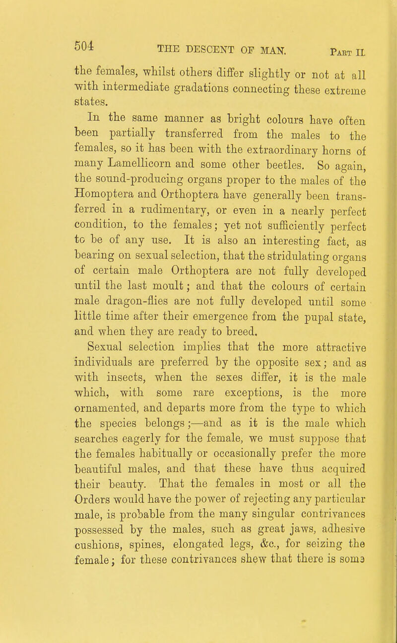 the females, whilst others diflfer slightly or not at all •with intermediate gradations connecting these extreme states. In the same manner as bright colours have often been partially transferred from the males to the females, so it has been with the extraordinary horns of many Lamellicorn and some other beetles. So again, the sound-producing organs proper to the males of the Homoptera and Orthoptera have generally been trans- ferred in a rudimentary, or even in a nearly perfect condition, to the females; yet not sufficiently perfect to be of any use. It is also an interesting fact, as bearing on sexual selection, that the stridulating organs of certain male Orthoptera are not fully developed until the last moult; and that the colours of certain male dragon-flies are not fully developed until some little time after their emergence from the pupal state, and when they are ready to breed. Sexual selection implies that the more attractive individuals are preferred by the opposite sex; and as with insects, when the sexes differ, it is the male which, with some rare exceptions, is the more ornamented, and departs more from the type to which the species belongs;—and as it is the male which searches eagerly for the female, we must suppose that the females habitually or occasionally prefer the more beautiful males, and that these have thus acquired their beauty. That the females in most or all the Orders would have the power of rejecting any particular male, is probable from the many singular contrivances possessed by the males, such as great jaws, adhesive cushions, spines, elongated legs, &c., for seizing the female; for these contrivances shew that there is soma