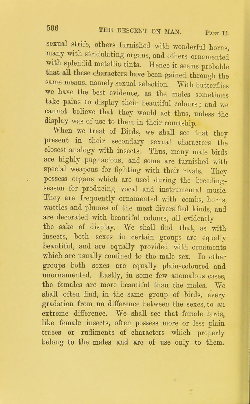 sexual strife, others furnished with wonderful horns, many with stridulating organs, and others ornamented with splendid metallic tints. Hence it seems probable that all these characters have been gained through the same means, namely sexual selection. With butterflies we have the best evidence, as the males sometimes take pains to display their beautiful colours; and we cannot believe that they would act thus, unless the display was of use to them in their courtship. When we treat of Birds, we shall see that they present in their secondary sexual characters the closest analogy with insects. Thus, many male birds are highly pugnacious, and some are furnished with special weapons for fighting with their rivals. They possess organs which are used during the breeding- season for producing vocal and instrumental music. They are frequently ornamented with combs, horns, wattles and plumes of the most diversified kinds, and are decorated with beautiful colours, all evidently the sake of display. We shall find that, as with insects, both sexes in certain groups are equally beautiful, and are equally provided with ornaments which are usually confined to the male sex. In other groups both sexes are equally plain-coloured and unornamented. Lastly, in some few anomalous cases, the females are more beautiful than the males. We shall often find, in the same group of birds, every gradation from no diff'erence between the sexes, to an extreme difi'erence. We shall see that female birds, like female insects, often possess more or less plain traces or rudiments of characters which properly belong to the males and are of use only to them.