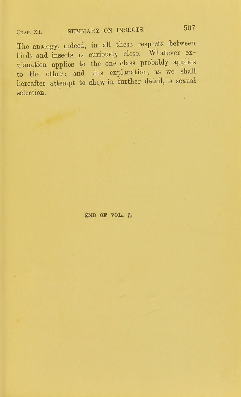 The analogy, indeed, in all these respects between birds and insects is curiously close. Whatever ex- planation applies to the one class probably applies to the other; and this explanation, as we shall hereafter attempt to shew in further detail, is sexual selection. END OF YOL. f.