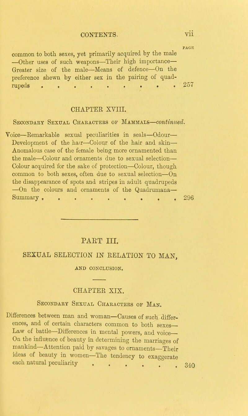 common to botli sexes, yet primarily acquired by the male —Other uses of such weapons—Their high importance— Greater size of the male—Means of defence—On the preference shewn by either sex in the pairing of quad- rupeds 257 CHAPTER XVIII. Secondary Sexual Chabactebs of Mammals—continued. Voice—Eemarkable sexual pecuharities in seals—Odour— Development of the hair—Colour of the hair and skin— Anomalous case of the female being more ornamented than the male—Colour and ornaments due to sexual selection— Colour acquired for the sake of protection—Colour, though common to both sexes, often due to sexual selection—On the disappearance of spots and stripes in adult quadrupeds —On the colours and ornaments of the Quadrumana— Summary , 296 PAKT III. SEXUAL SELECTION IN RELATION TO MAN, AND CONCLUSION. CHAPTER XIX. Secondaby Sexual Chabactebs of Man. Differences between man and woman—Causes of such differ- ences, and of certain characters common to both sexes Law of battle—Differences in mental powers, and voice On the influence of beauty in determining the marriages of mankind—Attention paid by savages to ornaments—Their ideas of beauty in women—The tendency to exaggerate each natural peculiarity