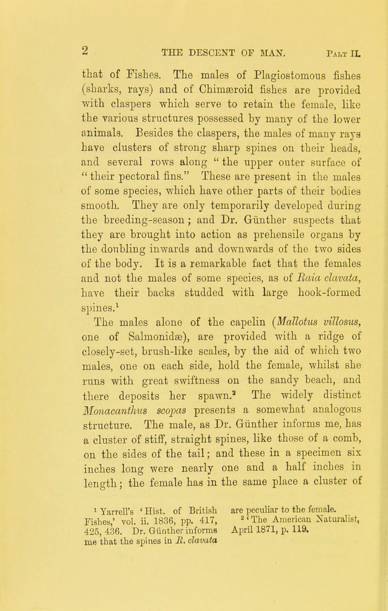 that of Fishes. The males of Plagiostomous fishes (sharks, rays) and of Chima^roid fishes are provided with claspers which serve to retain the female, like the various structures possessed by many of the lower animals. Besides the claspers, the males of many rays have clusters of strong sharp spines on their heads, and several rows along  the upper outer surface of  their pectoral fins. These are present in the males of some species, which have other parts of their bodies smooth. They are only temporarily developed during the breeding-season; and Dr. Giinther suspects that they are brought into action as prehensile organs by the doubling inwards and downwards of the two sides of the body. It is a remarkable fact that the females and not the males of some species, as of Baia clavata, have their backs studded with large hook-formed spines.^ The males alone of the capelin (Mallotus villosiis, one of Salmonidse), are provided with a ridge of closely-set, brush-like scales, by the aid of which two males, one on each side, hold the female, whilst she runs with great swiftness on the sandy beach, and there deposits her spawn.'* The widely distinct Monacantlms seopas presents a somewhat analogous structure. The male, as Dr. Gunther informs me, has a cluster of stiff, straight spines, like those of a comb, on the sides of the tail; and these in a specimen six inches long were nearly one and a half inches in length; the female has in the same place a cluster of 1 Yarrell's ' Hist, of Britisli are peculiar to the female. Fishes,' vol. ii. 1836, pp. 417, ^' The American Naturalist, 425, 436. Dr. Giinther informs April 1871, p. 119. me that the spines in B. clavata