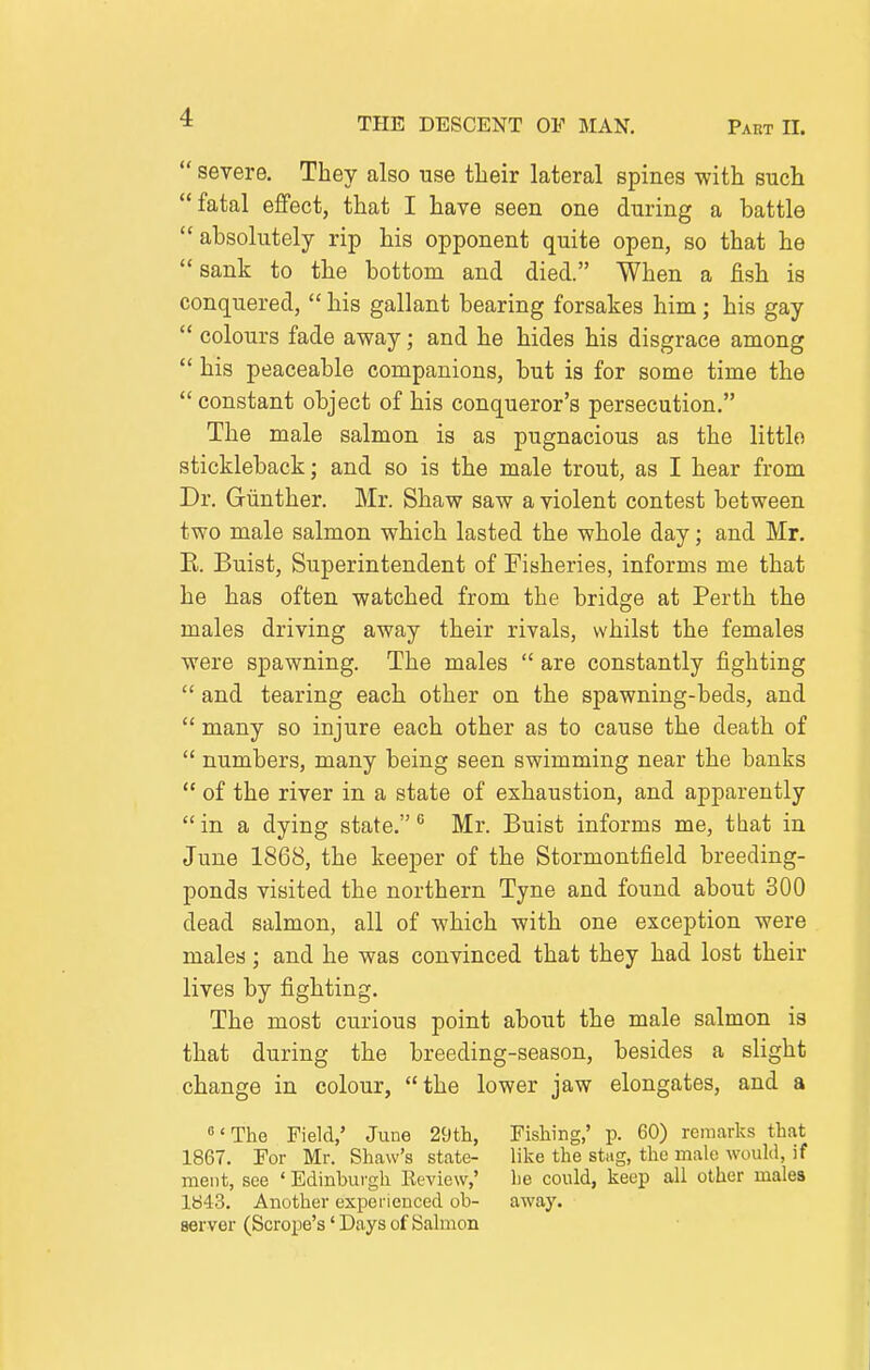  severe. They also use their lateral spines with such fatal effect, that I have seen one during a hattle absolutely rip his opponent quite open, so that he sank to the bottom and died. When a fish is conquered,  his gallant bearing forsakes him; his gay  colours fade away; and he hides his disgrace among  his peaceable companions, but is for some time the  constant object of his conqueror's persecution. The male salmon is as pugnacious as the little stickleback; and so is the male trout, as I hear from Dr. Giinther. Mr. Shaw saw a violent contest between two male salmon which lasted the whole day; and Mr. K. Buist, Superintendent of Fisheries, informs me that he has often watched from the bridge at Perth the males driving away their rivals, whilst the females were spawning. The males  are constantly fighting  and tearing each other on the spawning-beds, and  many so injure each other as to cause the death of  numbers, many being seen swimming near the banks  of the river in a state of exhaustion, and apparently  in a dying state. ^ Mr. Buist informs me, that in June 1868, the keeper of the Stormontfield breeding- ponds visited the northern Tyne and found about 300 dead salmon, all of which with one exception were males; and he was convinced that they had lost their lives by fighting. The most curious point about the male salmon is that during the breeding-season, besides a slight change in colour, the lower jaw elongates, and a 'The Field,' June 29tli, Fishing,' p. 60) remarks that 1867. For Mr. Shaw's state- like the stag, the male would, if ment, see ' Edinburgh Keview,' he could, keep all other males 1843. Another expei ienced oh- away, server (Scrope's' Days of Salmon