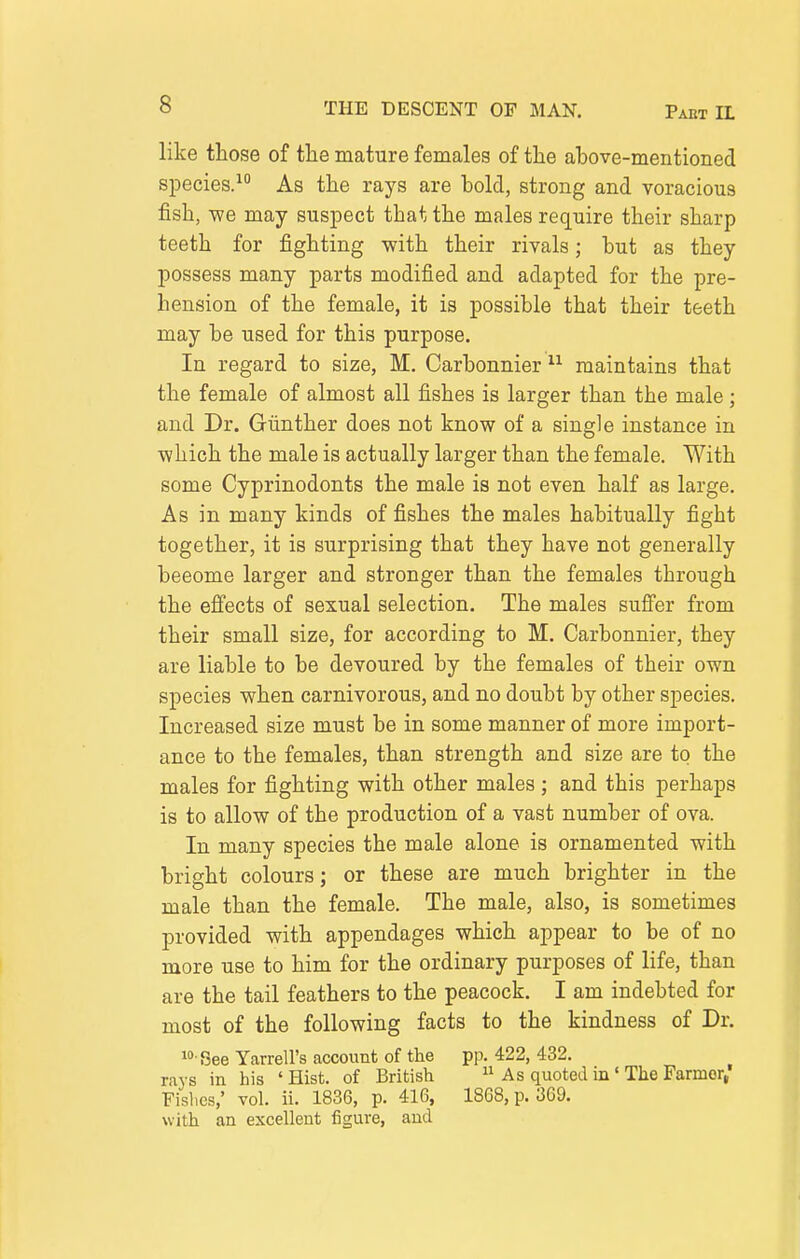 like those of the mature females of the above-mentioned species. As the rays are bold, strong and voracious fish, we may suspect that the males require their sharp teeth for fighting with their rivals; but as they possess many parts modified and adapted for the pre- hension of the female, it is possible that their teeth may be used for this purpose. In regard to size, M. Carbonnier maintains that the female of almost all fishes is larger than the male; and Dr. Gunther does not know of a single instance in which the male is actually larger than the female. With some Cyprinodonts the male is not even half as large. As in many kinds of fishes the males habitually fight together, it is surprising that they have not generally beeome larger and stronger than the females through the effects of sexual selection. The males suffer from their small size, for according to M. Carbonnier, they are liable to be devoured by the females of their own species when carnivorous, and no doubt by other species. Increased size must be in some manner of more import- ance to the females, than strength and size are to the males for fighting with other males ; and this perhaps is to allow of the production of a vast number of ova. In many species the male alone is ornamented with bright colours; or these are much brighter in the male than the female. The male, also, is sometimes provided with appendages which appear to be of no more use to him for the ordinary purposes of life, than are the tail feathers to the peacock. I am indebted for most of the following facts to the kindness of Dr. i' See Yarrell's account of the pp. 422, 432. rays in his ' Hist, of British  As quoted in' The Farmer, Fislics,' vol. ii. 1836, p. 416, 1868, p. 369. with an excellent figure, and