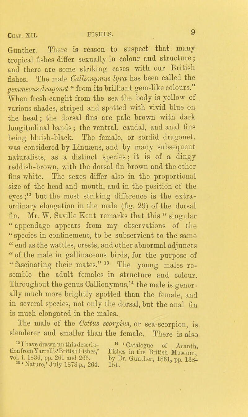 Giinther. There is reason to suspect tliat many tropical fishes differ sexually in colour and structure; and tliere are some striking cases with our British fishes. The male CalUomjmiis hjra has been called the gemmeous dragonet  from its brilliant gem-like colours. When fresh caught from the sea the body is yellow of various shades, striped and spotted with vivid blue on the head; the dorsal fins are pale brown with dark longitudinal bands; the ventral, caudal, and anal fins being bluish-black. The female, or sordid dragonet, was considered by Linnaeus, and by many subsequent naturalists, as a distinct species; it is of a dingy reddish-brown, with the dorsal fin brown and the other fins white. The sexes differ also in the proportional size of the head and mouth, and in the position of the eyes but the most striking difference is the extra- ordinary elongation in the male (fig. 29) of the dorsal fin. Mr. W. Saville Kent remarks that this  singular  appendage appears from my observations of the  species in confinement, to be subservient to the same  end as the wattles, crests, and other abnormal adjuncts  of the male in gallinaceous birds, for the purpose of  fascinating their mates. The young males re- semble the adult females in structure and colour. Throughout the genus Callionymus,^* the male is gener- ally much more brightly spotted than the female, and in several species, not only the dorsal, but the anal fin is much elongated in the males. The male of the Cottus scorpius, or sea-scorpion, is slenderer and smaller than the female. There is also ^ I have drawn up this descrip-  'Catalogue of Acanth. tionfromYarrellVBritishFishes,' Fishes in the British Museum vol. i. 1836, pp. 261 and 2G6. by Dr. Giinther, 1861, pp 13^1 «Nature,' July 1873 p., 264. 151.