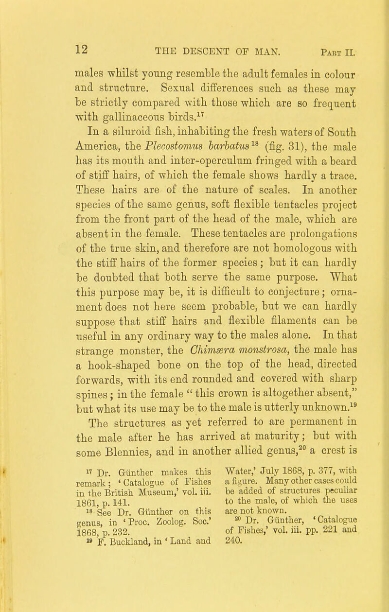 males whilst young resemble the adult females in colour and structure. Sexual differences such as these may- be strictly compared with those which are so frequent with gallinaceous birds. In a siluroid fish, inhabiting the fresh waters of South America, the Plecostomus harhatus^^ (fig. 31), the male has its mouth and inter-operculum fringed with a beard of stiff hairs, of which the female shows hardly a trace. These hairs are of the nature of scales. In another species of the same genus, soft flexible tentacles project from the front part of the head of the male, which are absent in the female. These tentacles are prolongations of the true skin, and therefore are not homologous with the stiff hairs of the former species ; but it can hardly be doubted that both serve the same purpose. What this purpose may be, it is diflScult to conjecture; orna- ment does not here seem probable, but we can hardly suppose that stiff hairs and flexible filaments can be useful in any ordinary way to the males alone. In that strange monster, the Chimsera monstrosa, the male has a hook-shaped bone on the top of the head, directed forwards, with its end rounded and covered with sharp spines; in the female  this crown is altogether absent, but what its use may be to the male is utterly unknown.^' The structures as yet referred to are permanent in the male after he has arrived at maturity; but with some Blennies, and in another allied genus,'^ a crest is  Dr. Gunther makes this Water,' July 1868, p. 377, with remark; 'Catalogue of Fishes a figure. Many other cases could in the British Museum,' vol. iii. be added of structures pecuUar 1861, p. 141. to male, of which the uses ^8 See Dr. Giinther on this are not known. «enus, in ' Proc. Zoolog. Soc' pr. Gunther, ' Catalogue 1868, p. 232. of Fishes,' vol. iii. pp. 221 aaid  F. Buckland, in ' Land and 240.