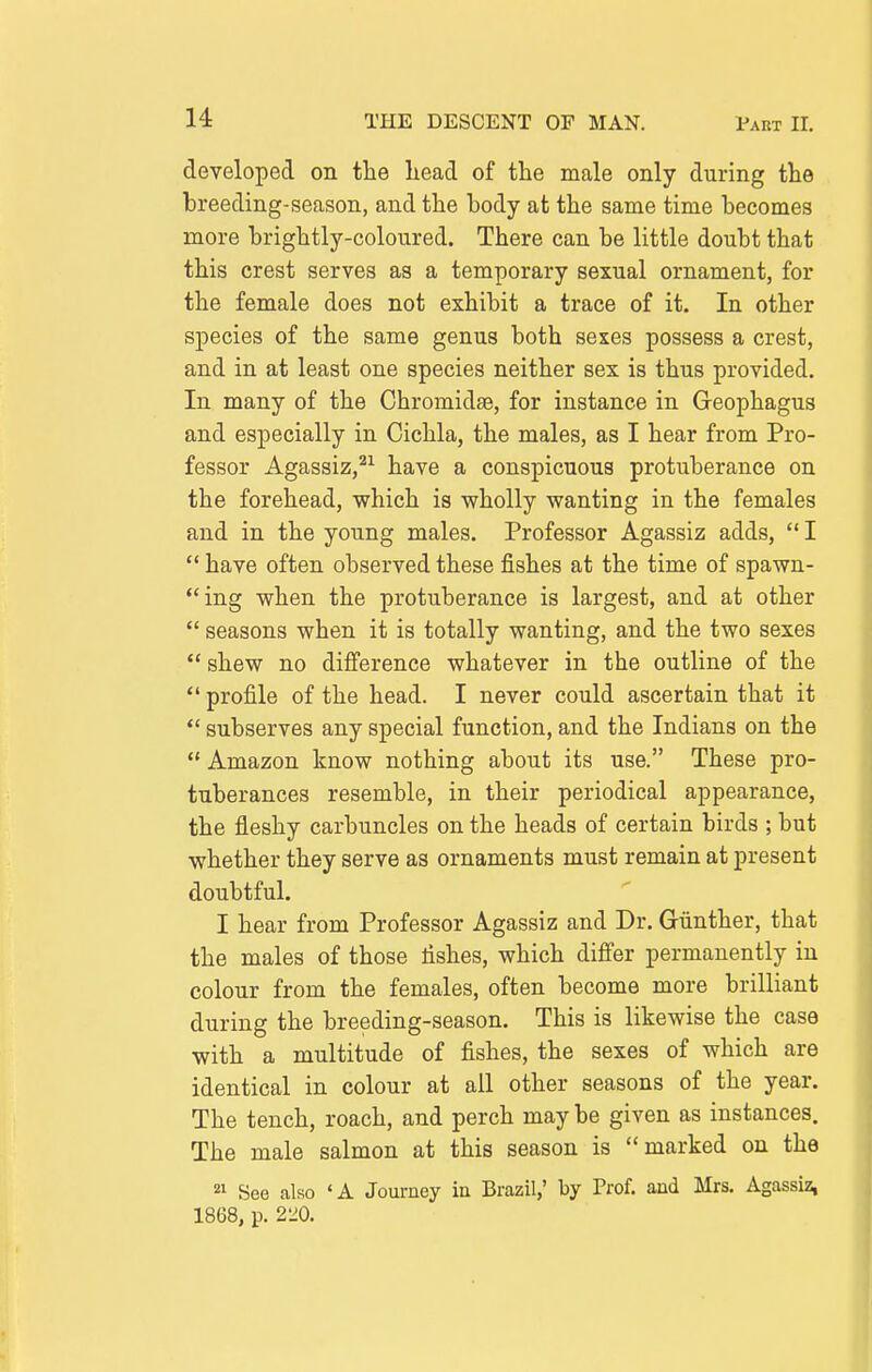 developed on the head of the male only during the breeding-season, and the body at the same time becomes more brightly-coloured. There can be little doubt that this crest serves as a temporary sexual ornament, for the female does not exhibit a trace of it. In other species of the same genus both sexes possess a crest, and in at least one species neither sex is thus provided. In many of the Chromidas, for instance in Geophagus and especially in Cichla, the males, as I hear from Pro- fessor Agassiz,^^ have a conspicuous protuberance on the forehead, which is wholly wanting in the females and in the young males. Professor Agassiz adds,  I  have often observed these fishes at the time of spawn- ing when the protuberance is largest, and at other  seasons when it is totally wanting, and the two sexes  shew no difi'erence whatever in the outline of the  profile of the head. I never could ascertain that it  subserves any special function, and the Indians on the  Amazon know nothing about its use. These pro- tuberances resemble, in their periodical appearance, the fleshy carbuncles on the heads of certain birds ; but whether they serve as ornaments must remain at present doubtful. I hear from Professor Agassiz and Dr. Giinther, that the males of those fishes, which differ permanently in colour from the females, often become more brilliant during the breeding-season. This is likewise the case with a multitude of fishes, the sexes of which are identical in colour at all other seasons of the year. The tench, roach, and perch may be given as instances. The male salmon at this season is marked on the 21 See also «A Journey iu Brazil,' by Prof, and Mrs. Agassiz, 1868, p. 220.