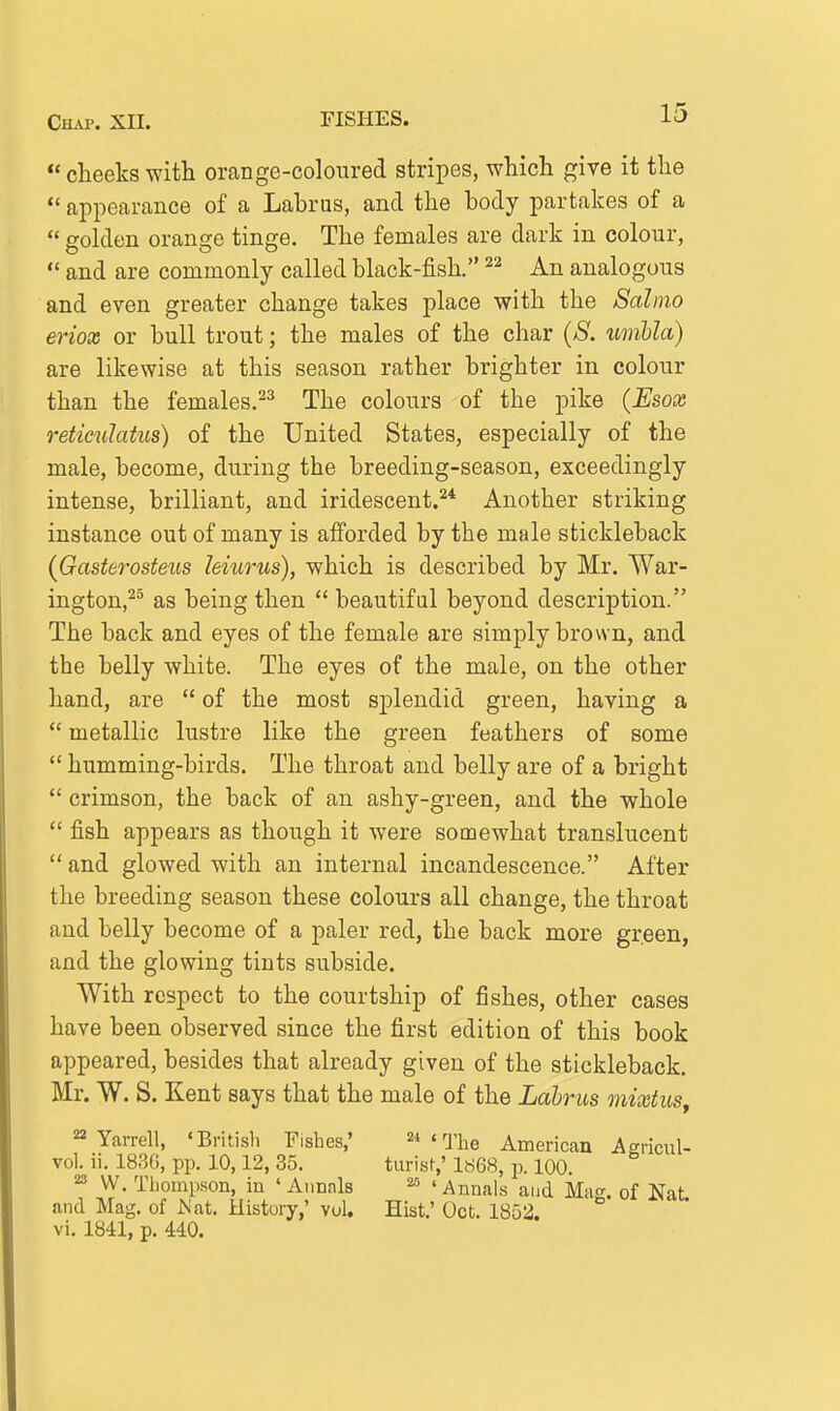 15  cheeks with orange-coloured stripes, which give it the  appearance of a Lahras, and the body partakes of a  golden orange tinge. The females are dark in colour,  and are commonly called black-fish. An analogous and even greater change takes place with the Salmo eriox or bull trout; the males of the char (>S^. umbla) are likewise at this season rather brighter in colour than the females.^^ The colours of the pike (Esox reticulatus) of the United States, especially of the male, become, during the breeding-season, exceedingly intense, brilliant, and iridescent.'^* Another striking instance out of many is afforded by the male stickleback {Gasterosteus leiurus), which is described by Mr. War- ington,^ as being then  beautiful beyond description. The back and eyes of the female are simply brown, and the belly white. The eyes of the male, on the other hand, are  of the most splendid green, having a  metallic lustre like the green feathers of some  humming-birds. The throat and belly are of a bright  crimson, the back of an ashy-green, and the whole  fish appears as though it were somewhat translucent  and glowed with an internal incandescence. After the breeding season these colours all change, the throat and belly become of a paler red, the back more green, and the glowing tints subside. With respect to the courtship of fishes, other cases have been observed since the first edition of this book appeared, besides that already given of the stickleback. Mr. W. S. Kent says that the male of the Lahrus mixtusy 22 Yarrell, 'Britisli Fishes,' ''Yhe American Agricul- vol. ii. 1830, pp. 10,12, 35. turist,' 1868, p. 100. 23 W, Tliompson, in 'Annals 'Annals and Mag. of Nat and Mag. of JS'at. History,' vol. Hist.' Oct. 1852.