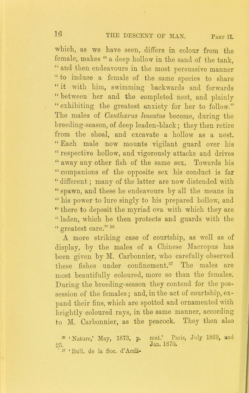 which, as we have seen, differs in colour from the female, makes  a deep hollow in the sand of the tank,  and then endeavours in the most persuasive manner  to induce a female of the same species to share  it with him, swimming backwards and forwards  between her and the completed nest, and plainly exhibiting the greatest unxiety for her to follow. The males of Cantharus hmatus become, during the breeding-season, of deep leaden-black; they then retire from the shoal, and excavate a hollow as a nest. Each male now mounts vigilant guard over his  respective hollow, and vigorously attacks and drives  away any other fish of the same sex. Towards his  companions of the opposite sex his conduct is far  different; many of the latter are now distended with  spawn, and these he endeavours by all the means in  his power to lure singly to his prepared hollow, and *' there to deposit the myriad ova with which they are  laden, which he then protects and guards with the  greatest care. ^^ A more striking case of courtship, as well as of display, by the males of a Chinese Jlacropus has been given by M. Carbonnier, who carefully observed these fishes under confinement.^^ The males are most beautifully coloured, more so than the females. During the breeding-season they contend for the pos- session of the females; and, in the act of courtship, ex- pand their fins, which are spotted and ornamented with brightly coloured rays, in the same manner, according to M. Carbonnier, as the peacock. They then also 20 'Nature,' May, 1873, p. mat.' Paris, July 1869, auJ 25. Jan. 1870. ■ ^7 ' Bull, do la Soc. d'Accli-