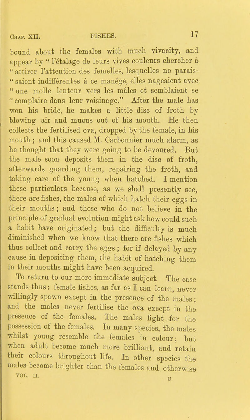 bound about the females with much vivacity, and appear by  I'etalage de leurs vivos couleurs chercher a  attirer I'attention des femelles, lesquelles ne parais-  saient indifferentes a ce manege, elles nageaient avec  una molle lenteur vers les males et semblaient se  complaire dans leur voisinage. After the male has won his bride, he makes a little disc of froth by blowing air and mucus out of his mouth. He then collects the fertilised ova, dropped by the female, in his mouth; and this caused M. Carbonnier much alarm, as he thought that they were going to be devoured. But the male soon deposits them in the disc of froth, afterwards guarding them, repairing the froth, and taking care of the young when hatched. I mention these particulars because, as we shall presently see, there are fishes, the males of which hatch their eggs in their mouths; and those who do not believe in the principle of gradual evolution might ask how could such a habit have originated; but the difficulty is much diminished when we know that there are fishes which thus collect and carry the eggs ; for if delayed by any cause in depositing them, the habit of hatching them in their mouths might have been acquired. To return to our more immediate subject. The case stands thus: female fishes, as far as I can learn, never willingly spawn except in the presence of the males; and the males never fertilise the ova except in the presence of the females. The males fight for the possession of the females. In many species, the males whilst young resemble the females in colour; but when adult become much more brilliant, and retain their colours throughout life. In other species the males become brighter than the females and otherwise