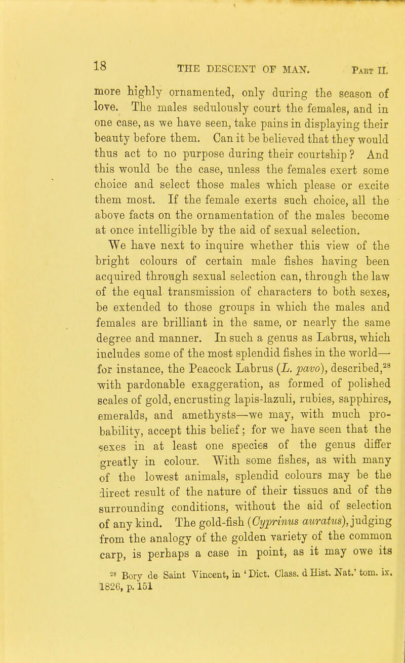 more higlily ornamented, only during the season of love. The males sedulously court the females, and in one case, as we have seen, take pains in displaying their beauty before them. Can it be believed that they would thus act to no purpose during their courtship ? And this would be the case, unless the females exert some choice and select those males which please or excite them most. If the female exerts such choice, all the above facts on the ornamentation of the males become at once intelligible by the aid of sexual selection. We have next to inquire whether this view of the bright colours of certain male fishes having been acquired through sexual selection can, through the law of the equal transmission of characters to both sexes, be extended to those groups in which the males and females are brilliant in the same, or nearly the same degree and manner. In such a genus as Labrus, which includes some of the most splendid fishes in the world— for instance, the Peacock Labrus {L. pavo), described, with pardonable exaggeration, as formed of polished scales of gold, encrusting lapis-lazuli, rubies, sapphires, emeralds, and amethysts—we may, with much pro- bability, accept this belief; for we have seen that the sexes in at least one species of the genus difi'er greatly in colour. With some fishes, as with many of the lowest animals, splendid colours may be the direct result of the nature of their tissues and of the surrounding conditions, without the aid of selection of any kind. The gold-fish (Cyprmus auratus),jxL(igmg from the analogy of the golden variety of the common carp, is perhaps a case in point, as it may owe its 2« Bory de Saint Vincent, in ' Diet. Class, d Hist. Nat.' torn. ix. 1826, p. 151