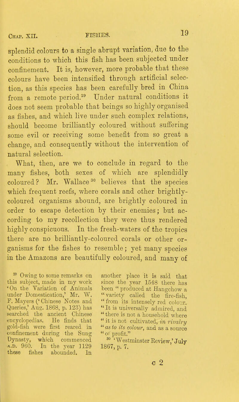 splendid colours to a single abrupt variation, due to the conditions to which this fish has been subjected under confinement. It is, however, more probable that these colours have been intensified through artificial selec- tion, as this species has been carefully bred in China from a remote period.^^ Under natural conditions it does not seem probable that beings so highly organised as fishes, and which live under such complex relations, should become brilliantly coloured without suffering some evil or receiving some benefit from so great a change, and consequently without the intervention of natural selection. What, then, are we to conclude in regard to the many fishes, both sexes of which are splendidly coloured? Mr. Wallace^ believes that the species which frequent reefs, where corals and other brightly- coloured organisms abound, are brightly coloured in order to escape detection by their enemies; but ac- cording to my recollection they were thus rendered highly conspicuous. In the fresh-waters of the tropics there are no brilliantly-coloured corals or other or- ganisms for the fishes to resemble; yet many species in the Amazons are beautifully coloured, and many of Owing to some remarks on this subject, made m my work 'Oa the Variation of Animals under Domestication,' Mr. W. F. Mayers (' Chinese Notes and Queries,' Au?. 1868, p. 123) has searched the ancient Chinese encyclopedias. He finds that gold-fish were first reared in confinement during the Sung Dynasty, which commenced A.D. 960. In the year 3129 these fishes aboimded. In another place it is said that since the year 1548 there has been  produced at Hangchow a variety called the fire-fish,  from its intensely red colov.r.  It is universally admired, and  there is not a household where  it is not cultivated, in rivalry  as to its colour, and as a source  ot profit. ' Westminster Eeview,' July 1867, p. 7. c 2
