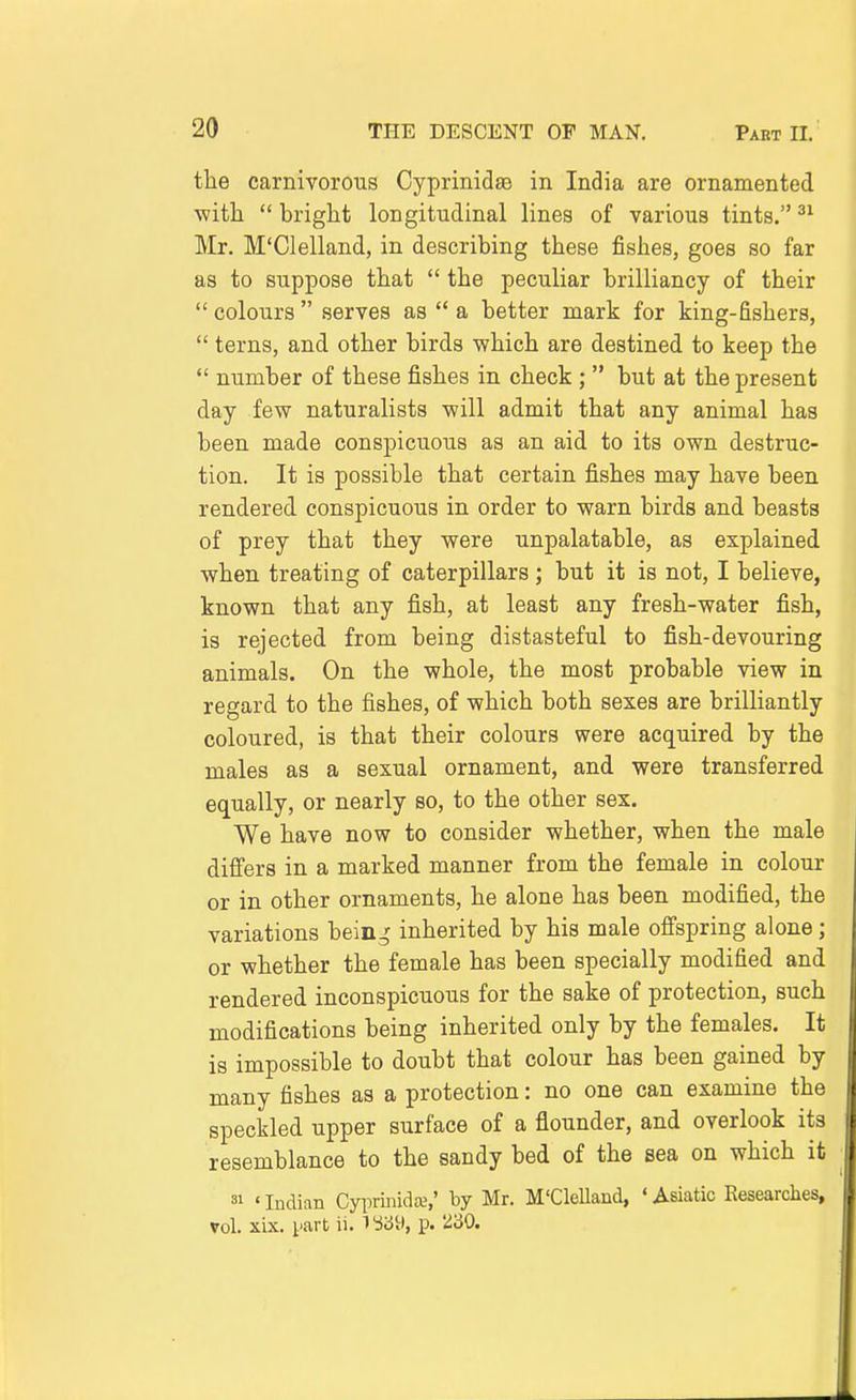 the carnivorous CyprinidsQ in India are ornamented ■with  bright longitudinal lines of various tints. Mr, M'Clelland, in describing these fishes, goes so far as to suppose that  the peculiar brilliancy of their  colours  serves as  a better mark for king-fishers,  terns, and other birds which are destined to keep the  number of these fishes in check ;  but at the present day few naturalists will admit that any animal has been made conspicuous as an aid to its own destruc- tion. It is possible that certain fishes may have been rendered conspicuous in order to warn birds and beasts of prey that they were unpalatable, as explained when treating of caterpillars; but it is not, I believe, known that any fish, at least any fresh-water fish, is rejected from being distasteful to fish-devouring animals. On the whole, the most probable view in regard to the fishes, of which both sexes are brilliantly coloured, is that their colours were acquired by the males as a sexual ornament, and were transferred equally, or nearly so, to the other sex. We have now to consider whether, when the male differs in a marked manner from the female in colour or in other ornaments, he alone has been modified, the variations bein^ inherited by his male offspring alone; or whether the female has been specially modified and rendered inconspicuous for the sake of protection, such modifications being inherited only by the females. It is impossible to doubt that colour has been gained by many fishes as a protection: no one can examine the speckled upper surface of a flounder, and overlook its resemblance to the sandy bed of the sea on which it 81 ' Indian Cyiirinidse,' by Mr. M'CleUand, ' Asiatic Researches, vol. xix. part ii. 1^39, p. 2'60.