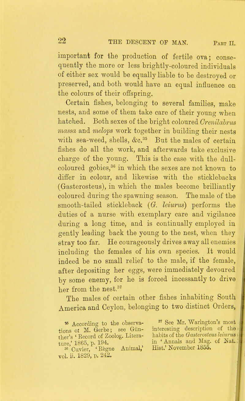 important for the production of fertile ova; conse- quently the more or less brightly-coloured individuals of either sex would be equally liable to be destroyed or preserved, and both would have an equal influence on the colours of their offspring. Certain fishes, belonging to several families, make nests, and some of them take care of their young when hatched. Both sexes of the bright coloured Crenilabrus massa and melops work together in building their nests with sea-weed, shells, &c.^^ But the males of certain fishes do all the work, and afterwards take exclusive charge of the young. This is the case with the dull- coloured gobies,^^ in which the sexes are not known to differ in colour, and likewise with the sticklebacks (Gasterosteus), in which the males become brilliantly coloured during the spawning season. The male of the smooth-tailed stickleback {G. leiurus) performs the duties of a nurse with exemplary care and vigilance during a long time, and is continually employed in gently leading back the young to the nest, when they stray too far. He courageously drives away all enemies including the females of his own species. It would indeed be no small relief to the male, if the female, after depositing her eggs, were immediately devoured by some enemy, for he is forced incessantly to drive her from the nest.^'' The males of certain other fishes inhabiting South America and Ceylon, belonging to two distinct Orders, » According to the observa-  See Mr. Warington's most tions ol M. Gerbe; see Giin- interesting description of the ther's ' Eecord of Zoolog: Litera- habits of the Gasterosteus lehu-us ture,' 1865, p. 194, in ' Annals and Mag. of Nat. ss'Cuvier, 'Kegne Animal,' Hist.'November 1855. vol. ii. 1829, p. 242.