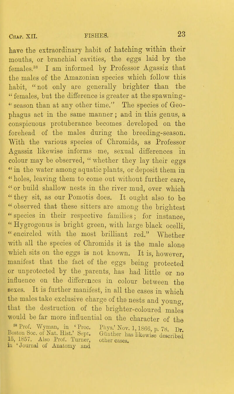 have the extraordinary habit of hatching within their mouths, or branchial cavities, the eggs laid by the females.^^ I am informed by Professor Agassiz that the males of the Amazonian species which follow this habit, not only are generally brighter than the  females, but the difference is greater at the spawning-  season than at any other time. The species of Geo- phagus act in the same manner; and in this genus, a conspicuous protuberance becomes developed on the forehead of the males during the breeding-season. With the various species of Chromids, as Professor Agassiz likewise informs me, sexual differences in colour may be observed,  whether they lay their eggs *' in the water among aquatic plants, or deposit them in *' holes, leaving them to come out without further care,  or build shallow nests in the river mud, over which  they sit, as our Pomotis does. It ought also to be  observed that these sitters are among the brightest  species in their respective families; for instance,  Hygrogonus is bright green, with large black ocelli,  encircled with the most brilliant red. Whether with all the species of Chromids it is the male alone which sits on the eggs is not known. It is, however, manifest that the fact of the eggs being protected or unprotected by the ^parents, has had little or no influence on the differences in colour between the Bexes. It is further manifest, in all the cases in which the males take exclusive charge of the nests and young, that the destruction of the brighter-coloured males would be far more influential on the character of the 88 Prof. Wyman, in ' Proc. Pliys.' Nov. 1,1866, p. 78 Dr Boston Soc. or Nat Hist' Sept. Giiuther has likewise described 15, 185 ^ Also Prot. Turner, otlier cases, in 'Journal of Anatomy and