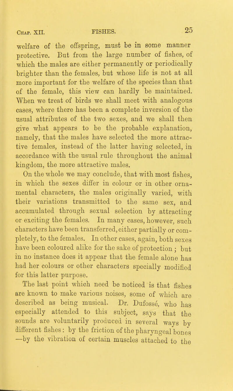 welfare of the offspring, must be in some manner protective. But from the large number of fishes, of which the males are either permanently or periodically- brighter than the females, but whose life is not at all more important for the welfare of the species than that of the female, this view can hardly be maintained. When we treat of birds we shall meet with analogous cases, where there has been a complete inversion of the usual attributes of the two sexes, and we shall then give what appears to be the probable explanation, namely, that the males have selected the more attrac- tive females, instead of the latter having selected, in accordance with the usual rule throughout the animal kingdom, the more attractive males. On the whole we may conclude, that with most fishes, in which the sexes differ in colour or in other orna- mental characters, the males originally varied, with their variations transmitted to the same sex, and accumulated through sexual selection by attracting or exciting the females. In many cases, however, such characters have been transferred, either partially or com- pletely, to the females. In other cases, again, both sexes have been coloured alike for the sake of protection ; but in no instance does it appear that the female alone has had her colours or other characters specially modified for this latter purpose. The last point which need be noticed is that fishes are known to make various noises, some of which are described as being musical. Dr. Dufosse, who has especially attended to this subject, says that the sounds are voluntarily produced in several ways by different fishes: by the friction of the pharyngeal bones —by the vibration of certain muscles attached to the