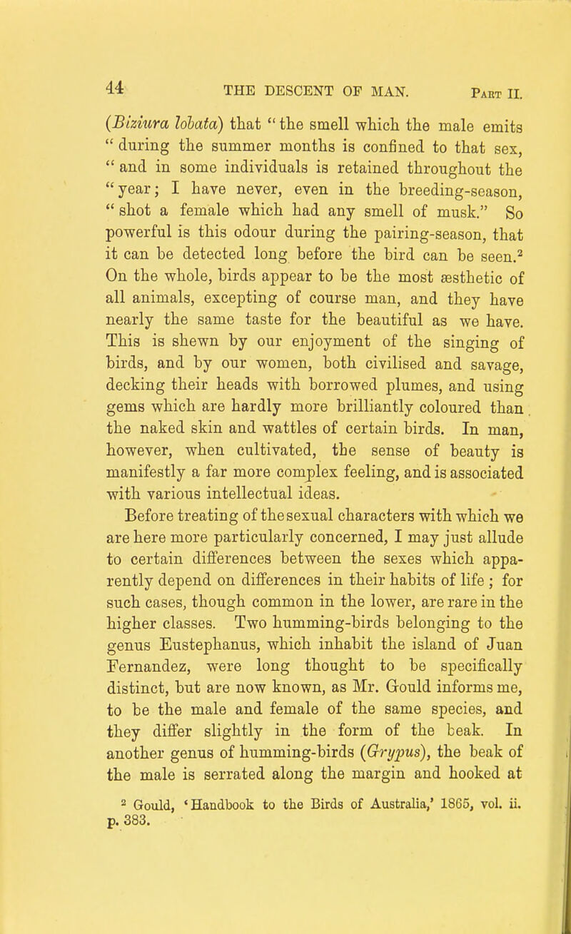 (Bizmra Idbata) that  the smell which the male emits  during the summer months is confined to that sex,  and in some individuals is retained throughout the year; I have never, even in the breeding-season,  shot a female which had any smell of musk. So powerful is this odour during the pairing-season, that it can be detected long before the bird can be seen.^ On the whole, birds appear to be the most aesthetic of all animals, excepting of course man, and they have nearly the same taste for the beautiful as we have. This is shewn by our enjoyment of the singing of birds, and by our women, both civilised and savage, decking their heads with borrowed plumes, and using gems which are hardly more brilliantly coloured than the naked skin and wattles of certain birds. In man, however, when cultivated, the sense of beauty is manifestly a far more complex feeling, and is associated with various intellectual ideas. Before treating of the sexual characters with which we are here more particularly concerned, I may just allude to certain differences between the sexes which appa- rently depend on differences in their habits of life ; for such cases, though common in the lower, are rare in the higher classes. Two humming-birds belonging to the genus Eustephanus, which inhabit the island of Juan Fernandez, were long thought to be specifically distinct, but are now known, as Mr. Gould informs me, to be the male and female of the same species, and they differ slightly in the form of the beak. In another genus of humming-birds {Grypus), the beak of the male is serrated along the margin and hooked at Gould, 'Handbook to the Birds of Australia/ 1865, vol. ii. p. 383.