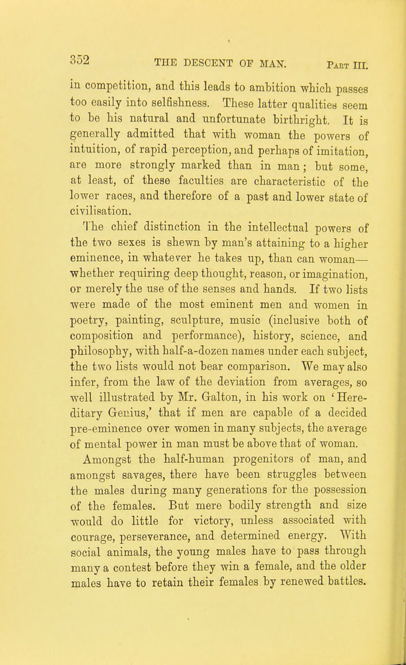 ^52 THE DESCENT OF MAN. Part III. in competition, and this leads to ambition which passes too easily into selfishness. These latter qualities seem to be his natural and unfortunate birthright. It is generally admitted that with woman the powers of intuition, of rapid perception, and perhaps of imitation, are more strongly marked than in man; but some, at least, of these faculties are characteristic of the lower races, and therefore of a past and lower state of civilisation. The chief distinction in the intellectual powers of the two sexes is shewn by man's attaining to a higher eminence, in whatever he takes up, than can woman— ■whether requiring deep thought, reason, or imagination, or merely the use of the senses and hands. If two lists were made of the most eminent men and women in poetry, painting, sculpture, music (inclusive both of composition and performance), history, science, and philosophy, with half-a-dozen names under each subject, the two lists would not bear comparison. We may also infer, from the law of the deviation from averages, so well illustrated by Mr. Galton, in his work on ' Here- ditary Genius,' that if men are capable of a decided pre-eminence over women in many subjects, the average of mental power in man must be above that of woman. Amongst the half-human progenitors of man, and amongst savages, there have been struggles between the males during many generations for the possession of the females. But mere bodily strength and size would do little for victory, unless associated with courage, perseverance, and determined energy. With social animals, the young males have to pass through many a contest before they win a female, and the older males have to retain their females by renewed battles.