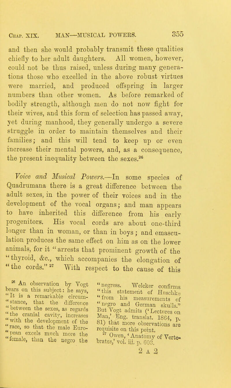 and then she would probably transmit these qualities chiefly to her adult daughters. All women, however, could not be thus raised, unless during many genera- tions those who excelled in the above robust virtues were married, and produced oflfspring in larger numbers than other women. As before remarked of bodily strength, although men do not now fight for their wives, and this form of selection has passed away, yet during manhood, they generally undergo a severe struggle in order to maintain themselves and their families; and this will tend to keep up or even increase their mental powers, and, as a consequence, the present inequality between the sexes.*^ Voice and Musical Powers.—In some species of Quadrumana there is a great difi'erence between the adult sexes, in the power of their voices and in the development of the vocal organs; and man appears to have inherited this difference from his early progenitors. His vocal cords are about one-third longer than in woman, or than in boys; and emascu- lation produces the same effect on him as on the lower animals, for it  arrests that prominent growth of the thyroid, &c., which accompanies the elongation of the cords. -vvith respect to the cause of this ^ An observation by Yogt bears on this subject: he says, It is a remarkable circum-  stance, that the difference  between the sexes, as regards the cranial cavity, increases with the development of the race, so that the male Euro- pean excels much more the female, than the negro the negress. Welcker confirms this statement of Hiischka from his measurements of npgro and German skulls. But Vogb admits ('Lectures on Man,' Eng. translat. 1864, p. 81) that more observations are requisite on this point. Owen,' Anatomy of Verte- brates,' vol. iii, p. G03. 2 A 2