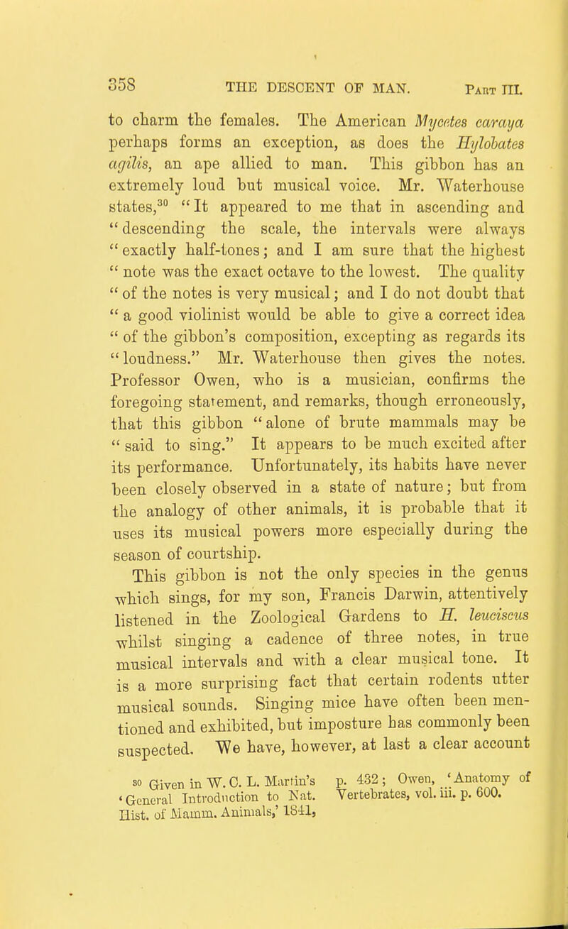 to cliarm the females. The American Mycctes caraya perhaps forms an exception, as does the Eylohates agilis, an ape allied to man. This gibbon has an extremely loud but musical voice. Mr. Waterhouse states,^ It appeared to me that in ascending and  descending the scale, the intervals were always  exactly half-tones; and I am sure that the highest  note was the exact octave to the lowest. The quality  of the notes is very musical; and I do not doubt that  a good violinist would be able to give a correct idea  of the gibbon's composition, excepting as regards its  loudness. Mr. Waterhouse then gives the notes. Professor Owen, who is a musician, confirms the foregoing statement, and remarks, though erroneously, that this gibbon alone of brute mammals may be  said to sing. It appears to be much excited after its performance. Unfortunately, its habits have never been closely observed in a state of nature; but from the analogy of other animals, it is probable that it uses its musical powers more especially during the season of courtship. This gibbon is not the only species in the genus -which sings, for my son, Francis Darwin, attentively listened in the Zoological Gardens to E. leuciscus whilst singing a cadence of three notes, in true musical intervals and with a clear musical tone. It is a more surprising fact that certain rodents utter musical sounds. Singing mice have often been men- tioned and exhibited, but imposture has commonly been suspected. We have, however, at last a clear account so Given in W. G. L. Martin's p. 432; Owen, 'Anatomy of •General Introduction to Nat. Vertebrates, vol. ui. p. 600. nist. of Mamm. Animals,' 18-il,