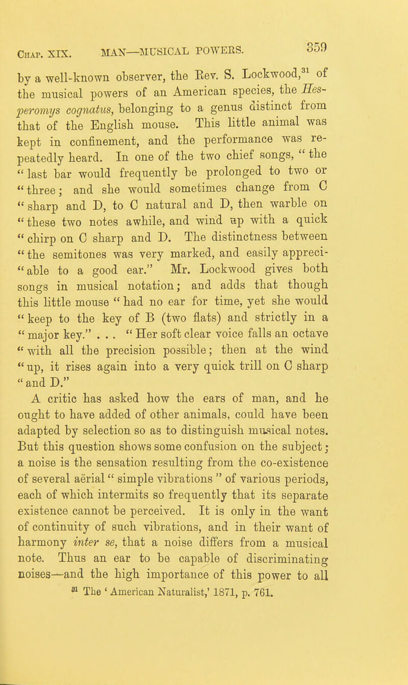 by a well-known observer, the Eev. S. Lockwoocl,^^ of the musical powers of an American species, the Ees- joeromys eognatiis, belonging to a genus distinct from that of the English mouse. This little animal was kept in confinement, and the performance was re- peatedly heard. In one of the two chief songs,  the last bar would frequently be prolonged to two or three; and she would sometimes change from C  sharp and D, to 0 natural and D, then warble on  these two notes awhile, and wind up with a quick  chirp on 0 sharp and D. The distinctness between  the semitones was very marked, and easily appreci- able to a good ear. Mr. Lockwood gives both songs in musical notation; and adds that though this little mouse  had no ear for time, yet she would  keep to the key of B (two flats) and strictly in a  major key. ...  Her soft clear voice falls an octave  with all the precision possible; then at the wind  up, it rises again into a very quick trill on C sharp  and D. A critic has asked how the ears of man, and he ought to have added of other animals, could have been adapted by selection so as to distinguish musical notes. But this question shows some confusion on the subject; a noise is the sensation resulting from the co-existence of several aerial simple vibrations  of various periods, each of which intermits so frequently that its separate existence cannot be perceived. It is only in the want of continuity of such vibrations, and in their want of harmony inter se, that a noise differs from a musical note. Thus an ear to be capable of discriminating noises—and the high importance of this power to all » The ' American Naturalist,' 1871, p. 761.
