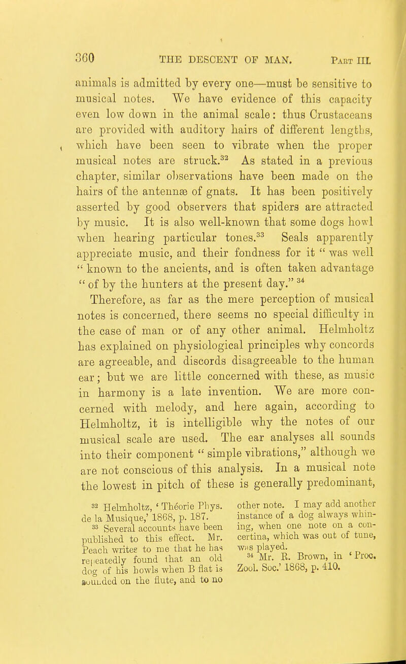 animals is admitted by every one—must be sensitive to musical notes. We have evidence of this capacity even low down in the animal scale: thus Crustaceans are provided with auditory hairs of different lengths, which have been seen to vibrate when the proper musical notes are struck.^^ As stated in a previous chapter, similar observations have been made on the hairs of the antennae of gnats. It has been positively asserted by good observers that spiders are attracted by music. It is also well-known that some dogs howl when hearing particular tones.^^ Seals apparently appreciate music, and their fondness for it  was well  known to the ancients, and is often taken advantage  of by the hunters at the present day. ^* Therefore, as far as the mere perception of musical notes is concerned, there seems no special difficulty in the case of man or of any other animal. Helmholtz has explained on physiological principles why concords are agreeable, and discords disagreeable to the human ear; but we are little concerned with these, as music in harmony is a late invention. We are more con- cerned with melody, and here again, according to Helmholtz, it is intelligible why the notes of our musical scale are used. The ear analyses all sounds into their component  simple vibrations, although we are not conscious of this analysis. In a musical note the lowest in pitch of these is generally predominant, 32 Helmholtz, ' Theorie Pliys. other note. I may acid another de la Musique,' 1868, p. 187. instance of a dog always whm- 33 Several accounts have heen ing, when one note on a con- published to this eflect. Mr. certina, which was out of tune, Peach writes to me that he has w;is played. _ rei.eatedly found that an old Mr. R. Brown, m 'Proc. dog of his howls when B flat is Zool. Soc' 1868, p. 410. sounded on the flute, and to no