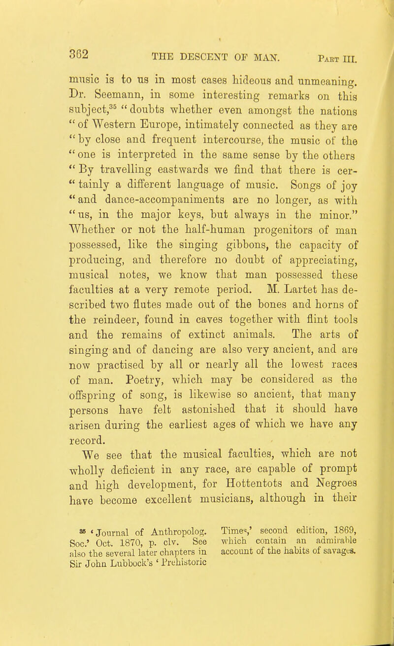 music is to ns in most cases hideous and unmeaning. Dr. Seemann, in some interesting remarks on this subject,^^  doubts whether even amongst the nations  of Western Europe, intimately connected as they are  by close and frequent intercourse, the music of the *' one is interpreted in the same sense by the others *' By travelling eastwards we find that there is cer-  tainly a different language of music. Songs of joy and dance-accompaniments are no longer, as with us, in the major keys, but always in the minor. Whether or not the half-human progenitors of man possessed, like the singing gibbons, the capacity of producing, and therefore no doubt of appreciating, musical notes, we know that man possessed these faculties at a very remote period. M. Lartet has de- scribed two flutes made out of the bones and horns of the reindeer, found in caves together with flint tools and the remains of extinct animals. The arts of singing and of dancing are also very ancient, and are now practised by all or nearly all the lowest races of man. Poetry, which may be considered as the offspring of song, is likewise so ancient, that many persons have felt astonished that it should have arisen during the earliest ages of which we have any record. We see that the musical faculties, which are not wholly deficient in any race, are capable of prompt and high development, for Hottentots and Negroes have become excellent musicians, although in their » •Journal of Antliropolog. Times' second edition, 1869, Soc' Oct. 1870, p. civ. See which contain an admirable also the several later chapters in account of the habits of savages. Sir John Lubbock's ' Trehistoric
