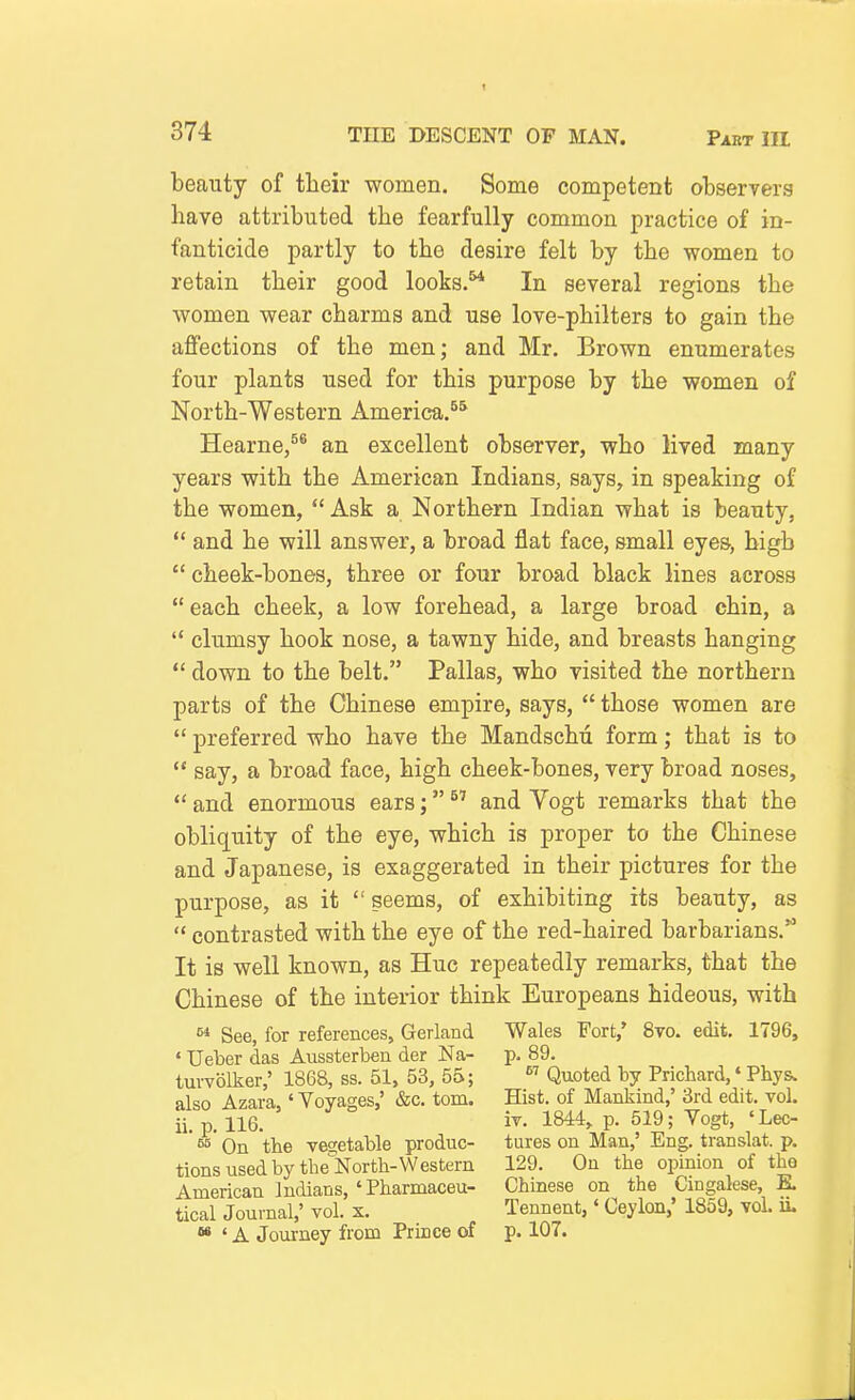 beauty of their women. Some competent observers have attributed the fearfully common practice of in- fanticide partly to the desire felt by the women to retain their good looks. In several regions the women wear charms and use love-philters to gain the afi'ections of the men; and Mr. Brown enumerates four plants used for this purpose by the women of North-Western America.^^ Hearne/® an excellent observer, who lived many years with the American Indians, says, in speaking of the women,  Ask a Northern Indian what is beauty,  and he will answer, a broad flat face, small eyes, high  cheek-bones, three or four broad black lines across  each cheek, a low forehead, a large broad chin, a  clumsy hook nose, a tawny hide, and breasts hanging  down to the belt. Pallas, who visited the northern parts of the Chinese empire, says,  those women are  preferred who have the Mandschu form; that is to  say, a broad face, high cheek-bones, very broad noses,  and enormous ears;  and Yogt remarks that the obliquity of the eye, which is proper to the Chinese and Japanese, is exaggerated in their pictures for the purpose, as it  seems, of exhibiting its beauty, as  contrasted with the eye of the red-haired barbarians.'^ It is well known, as Hue repeatedly remarks, that the Chinese of the interior think Europeans hideous, with  See, for references, Garland Wales Fort,* 8to. edit, 1796, ' Ueber das Aussterben der Na- p. 89. tm-volker,' 1868, ss. 51, 53, 55; Quoted by Prichard,' Phys. also Azara,' Voyages,' &c. torn. Hist, of Mankind,' 3rd edit. vol. ii. p. 116. iv. 1844, p. 519; Yogt, 'Lec- ^ On the ve2;etable produc- tures on Man,' Eng. translat. p. tionsusedbythe'North-Western 129. On the opinion of the American Indians, ' Pharmaceu- Chinese on the Cingalese, E. tical Journal,' vol. x. Tennent,' Ceylon,' 1859, vol. ii. «« ' A Joui-ney from Prince of p. 107.