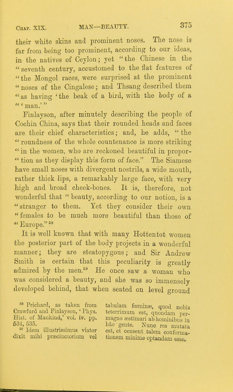 their white skins and prominent noses. The nose is far from being too prominent, according to our ideas, in the natives of Ceylon; yet  the Chinese in the  seventh century, accustomed to the flat features of  the Mongol races, were surprised at the prominent  noses of the Cingalese; and Thsang described them  as having ' the beak of a bird, with the body of a «* man.' rinlayson, after minutely describing the people of Cochin China, says that their rounded heads and faces are their chief characteristics; and, he adds,  the  roundness of the whole countenance is more striking in the women, who are reckoned beautiful in propor- *' tion as they display this form of face. The Siamese have small noses with divergent nostrils, a wide mouth, rather thick lips, a remarkably large face, with very high and broad cheek-bones. It is, therefore, not wonderful that  beauty, according to our notion, is a ^'stranger to them. Yet they consider their own females to be much more beautiful than those of *' Europe. It is well known that with many Hottentot women the posterior part of the body projects in a wonderful manner; they are steatopygous; and Sir Andrew Smith is certain that this peculiarity is greatly admired by the men.^^ He once saw a woman who was considered a beauty, and she was so immensely developed behind, that when seated on level ground ®^ Prichard, as taken from Crawfurd and Finlayson, ' Phys. Hist, of Mankind,' vol. iv. pp, 634, 535. °* Idem illustrissimus viator didt mihi pr^ecinctorium vel tabulam fcemin^, quod nobis teterrimum est, quondam per- magno asstimari abhominibus in hac gente. Nunc res mutata est, et censent talem conforma- tionem minime optandam esse.