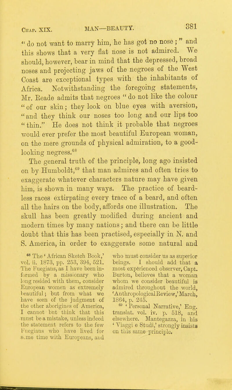 *' do not want to marry him, he has got no nose ;  and this shows that a very flat nose is not admired. We should, however, bear in mind that the depressed, broad noses and projecting jaws of the negroes of the West Coast are exceptional types with the inhabitants of Africa. Notwithstanding the foregoing statements, Mr. Eeade admits that negroes  do not like the colour  of our skin; they look on blue eyes with aversion,  and they think our noses too long and our lips too thin. He does not think it probable that negroes would ever prefer the most beautiful European woman, on the mere grounds of physical admiration, to a good- looking negress.^^ The general truth of the principle, long ago insisted on by Humboldt,*^^ that man admires and often tries to exaggerate whatever characters nature may have given him, is shown in many ways. The practice of beard- less races extirpating every trace of a beard, and often all the hairs on the body, affords one illustration. The skull has been greatly modified during ancient and modern times by many nations; and there can be little doubt that this has been practised, especially in N. and S. America, in order to exaggerate some natural and «8 The * African Sketch Book,' vol. ii. 1873, pp. 253, 394, 521. The Fuegiaus, as I have been m- formed by a missionary who long resided with them, consider European women as extremely beautiful; but from what we have seen of the judgment of the other aborigines of America, I cannot but think that this must be a mistake, unless indeed the statement refers to the few I'uegians who have lived for si,me time with Europeans, and who must consider us as superior beings. I should add that a most experienced observer, Capt. Burton, believes that a woman whom we consider beautiful is admired throughout the world, 'Anthropological Eeview,'March, 1864, p. 245. ' Personal Narrative,' Eng. translat. vol. iv. p. 518, and elsewhere. Mantegazza, in his ' Viaggi e Studi,' strongly insists on this same principle.