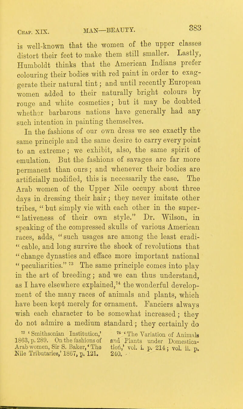 Chap. XIX. MAN—BEAUTY. is well-known that the women of the upper classes distort their feet to malie them still smaller. Lastly, Humboldt thinks that the American Indians prefer colouring their bodies with red paint in order to exag- gerate their natural tint; and until recently European women added to their naturally bright colours by rouge and white cosmetics; but it may be doubted whether barbarous nations have generally had any such intention in painting themselves. In the fashions of our own dress we see exactly the same principle and the same desire to carry every point to an extreme; we exhibit, also, the same spirit of emulation. But the fashions of savages are far more permanent than ours; and whenever their bodies are artificially modified, this is necessarily the case. The Arab women of the Upper Nile occupy about three days in dressing their hair; they never imitate other tribes,  but simply vie with each other in the super-  lativeness of their own style. Dr. Wilson, in speaking of the compressed skulls of various American races, adds,  such usages are among the least eradi-  cable, and long survive the shock of revolutions that  change dynasties and efface more important national  peculiarities.  The same principle comes into play in the art of breeding; and we can thus understand, as I have elsewhere explained,'* the wonderful develop- ment of the many races of animals and plants, which have been kept merely for ornament. Fanciers always wish each character to be somewhat increased; they do not admire a medium standard; they certainly do  ' Smithsonian Institution,' ' The Variation of Animals 1863, p. 289. On the fashions of and Plants under Domestica- Arabwomen, Sir S. Baker,'The tion,' vol. i. p. 214: vol ii p